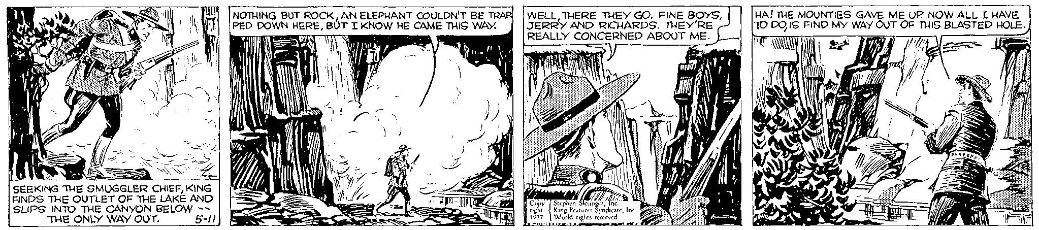 Publication OCR: SEEKING THE SMUGGLER CHIEFKING FINDS THE OUTLET OF THE LAKE AND SLIPS INTO THE CANYON BELOW ?? THE ONLY WAY OUT. 5-11 NOTHING BUT ROCKAN ELEPHANT COULDN'T BE TRAP PED DOWN HEREBUT I KNOW HE CAME THIS WAY. WELLJERRY AND RICHARDS. THEY'RE REALLY CONCERNED ABOUT ME. Copy right 1937 World rights reserved ? Stephen SlesingerInc. King Features SyndicateInc man HA! THE MOUNTIES GAVE ME UP NOW ALL I HAVE TO DOIS FIND MY WAY OUT OF THIS BLASTED HOLE. Tills SEEKING THE SMUGGLER CHIEFKING FINDS THE OUTLET OF THE LAKE AND SLIPS INTO THE CANYON BELOW ?? THE ONLY WAY OUT . 5-11 NOTHING BUT ROCKAN ELEPHANT COULDN'T BE TRAP PED DOWN HEREBUT I KNOW HE CAME THIS WAY . WELLTHERE THEY GO . FINE BOYSJERRY AND RICHARDS . THEY'RE REALLY CONCERNED ABOUT ME . Copy right 1937 World rights reserved ? Stephen SlesingerInc. King Features SyndicateInc man HA ! THE MOUNTIES GAVE ME UP NOW ALL I HAVE TO DOIS FIND MY WAY OUT OF THIS BLASTED HOLE . Tills