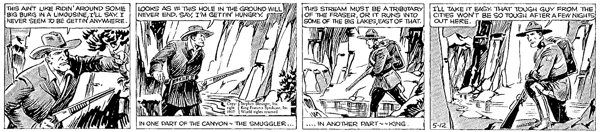 Newspaper OCR: THIS AIN'T LIKE RIDIN' AROUND SOME BIG BURG IN A LIMOUSINEI'LL SAY. I NEVER SEEM TO BE GETTIN' ANYWHERE. LOOKS AS IF THIS HOLE IN THE GROUND WILL NEVER END. SAYI'M GETTIN' HUNGRY. Copy right 1937 Stephen SlesingerInc. King Features SyndicateInc. World rights reserved IN ONE PART OF THE CANYON THE SMUGGLER... THIS STREAM MUST BE A TRIBUTARY OF THE FRASEROR IT RUNS INTO SOME OF THE BIG LAKESEAST OF THAT. .... IN ANOTHER PART~ ~KING. I'LL TAKE IT EASY. THAT TOUGH GUY FROM THE CITIES WON'T BE SO TOUGH AFTER A FEW NIGHTS OUT HERE. 5-12 THIS AIN'T LIKE RIDIN ' AROUND SOME BIG BURG IN A LIMOUSINEI'LL SAY . I NEVER SEEM TO BE GETTIN ' ANYWHERE . LOOKS AS IF THIS HOLE IN THE GROUND WILL NEVER END . SAYI'M GETTIN ' HUNGRY . Copy right 1937 Stephen SlesingerInc. King Features SyndicateInc. World rights reserved IN ONE PART OF THE CANYON THE SMUGGLER ... THIS STREAM MUST BE A TRIBUTARY OF THE FRASEROR IT RUNS INTO SOME OF THE BIG LAKESEAST OF THAT . .... IN ANOTHER PART ~ ~ KING . I'LL TAKE IT EASY . THAT TOUGH GUY FROM THE CITIES WON'T BE SO TOUGH AFTER A FEW NIGHTS OUT HERE . 5-12