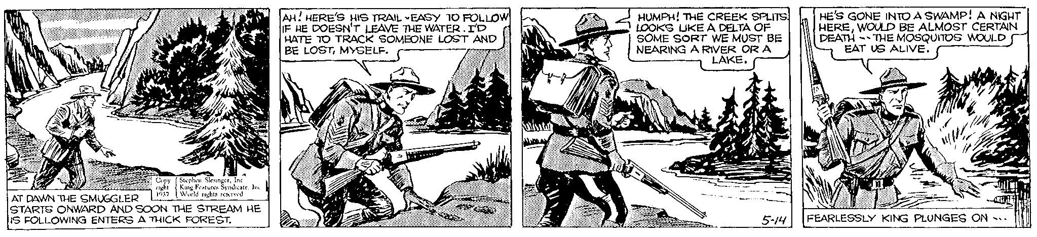 Hat OCR: Stephen SlesingerInc. King Features Syndicate. Inc. Copy right 1937 World rights reserved AT DAWN THE SMUGGLER STARTS ONWARD AND SOON THE STREAM HE IS FOLLOWING ENTERS A THICK FOREST. AH! HERE'S HIS TRAIL EASY TO FOLLOW IF HE DOESN'T LEAVE THE WATER. I'D HATE TO TRACK SOMEONE LOST AND BE LOSTMYSELF. BRARD M Epoci EP CAR HUMPH! THE CREEK SPLITS. LOOKS LIKE A DELTA OF SOME SORT WE MUST BE NEARING A RIVER OR A LAKE. 5-14 HE'S GONE INTO A SWAMP! A NIGHT HEREWOULD BE ALMOST CERTAIN DEATH THE MOSQUITOS WOULD EAT US ALIVE. - FEARLESSLY KING PLUNGES ON SU Stephen SlesingerInc. King Features Syndicate . Inc. Copy right 1937 World rights reserved AT DAWN THE SMUGGLER STARTS ONWARD AND SOON THE STREAM HE IS FOLLOWING ENTERS A THICK FOREST . AH ! HERE'S HIS TRAIL EASY TO FOLLOW IF HE DOESN'T LEAVE THE WATER . I'D HATE TO TRACK SOMEONE LOST AND BE LOSTMYSELF . BRARD M Epoci EP CAR HUMPH ! THE CREEK SPLITS . LOOKS LIKE A DELTA OF SOME SORT WE MUST BE NEARING A RIVER OR A LAKE . 5-14 HE'S GONE INTO A SWAMP ! A NIGHT HEREWOULD BE ALMOST CERTAIN DEATH THE MOSQUITOS WOULD EAT US ALIVE . - FEARLESSLY KING PLUNGES ON SU