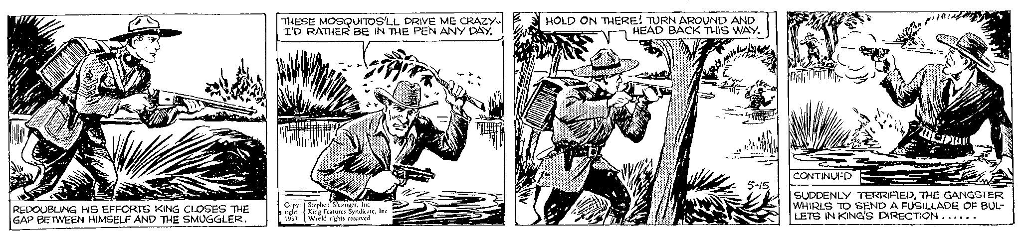 Line art OCR: REDOUBLING HIS EFFORTS KING CLOSES THE GAP BETWEEN HIMSELF AND THE SMUGGLER. THESE MOSQUITOS'LL DRIVE ME CRAZY I'D RATHER BE IN THE PEN ANY DAY. Copy Stephen SlesingerInc right King Features Syndicate. Inc. 1937 World rights reserved HOLD ON THERE! TURN AROUND AND HEAD BACK THIS WAY. 2 5-15 CONTINUED SUDDENLY TERRIFIEDTHE GANGSTER WHIRLS TO SEND A FUSILLADE OF BUL- LETS IN KING'S DIRECTION...... REDOUBLING HIS EFFORTS KING CLOSES THE GAP BETWEEN HIMSELF AND THE SMUGGLER . THESE MOSQUITOS'LL DRIVE ME CRAZY I'D RATHER BE IN THE PEN ANY DAY . Copy Stephen SlesingerInc right King Features Syndicate . Inc. 1937 World rights reserved HOLD ON THERE ! TURN AROUND AND HEAD BACK THIS WAY . 2 5-15 CONTINUED SUDDENLY TERRIFIEDTHE GANGSTER WHIRLS TO SEND A FUSILLADE OF BUL LETS IN KING'S DIRECTION ......