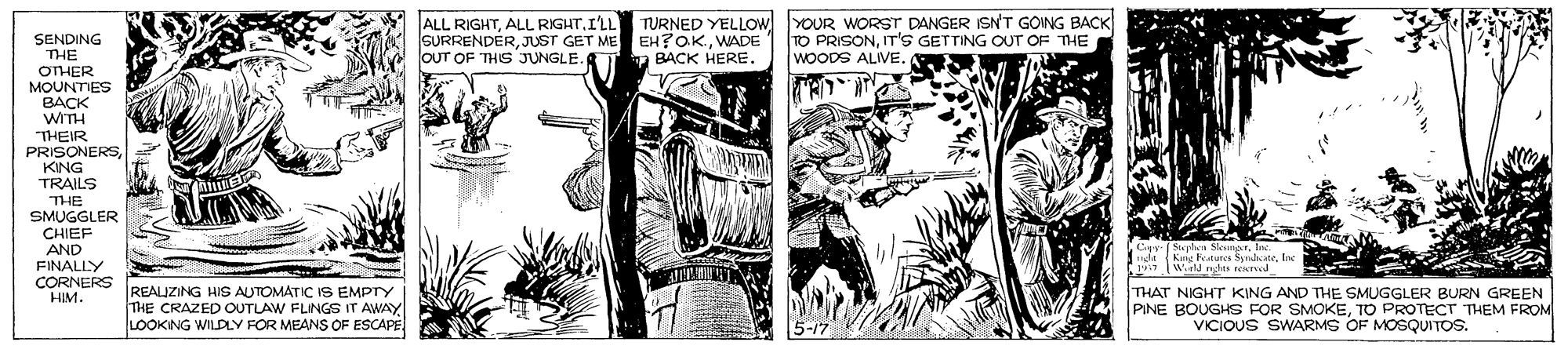 Fiction OCR: SENDING THE OTHER ALL RIGHTI'LL SURRENDERJUST GET ME OUT OF THIS JUNGLE. TURNED YELLOW EH?OKWADE YOUR WORST DANGER ISN'T GOING BACK TO PRISONT'S GETTING OUT OF THE WOODS ALIVE. a BACK HERE. MOUNTES BACK WITH THEIR PRISONERSKING TRAILS THE SMUGGLER CHIEF AND FINALLY CORNERS PEALIZING HIS AUTOMATIC IS EMPTY HIM. Wiell rhts reKTJ E THE CRAZED OUTLAW FLINGS IT AWAY LOOKING WILDLY FOR MEANS OF ESCAPE THAT NIGHT KING AND THE SMUGGLER BURN GREEN PINE BOUGKS FOR SMOKETO PROTECT THEM FROM VICIOUS SWARMS OF MOSQUITOS. SENDING THE OTHER ALL RIGHTALL RIGHTI'LL SURRENDERJUST GET ME OUT OF THIS JUNGLE. TURNED YELLOW EH?OKWADE YOUR WORST DANGER ISN'T GOING BACK TO PRISONT'S GETTING OUT OF THE WOODS ALIVE. a BACK HERE. MOUNTES BACK WITH THEIR PRISONERSKING TRAILS THE SMUGGLER CHIEF AND FINALLY CORNERS PEALIZING HIS AUTOMATIC IS EMPTY HIM. Wiell rhts reKTJ E THE CRAZED OUTLAW FLINGS IT AWAY LOOKING WILDLY FOR MEANS OF ESCAPE THAT NIGHT KING AND THE SMUGGLER BURN GREEN PINE BOUGKS FOR SMOKETO PROTECT THEM FROM VICIOUS SWARMS OF MOSQUITOS.
