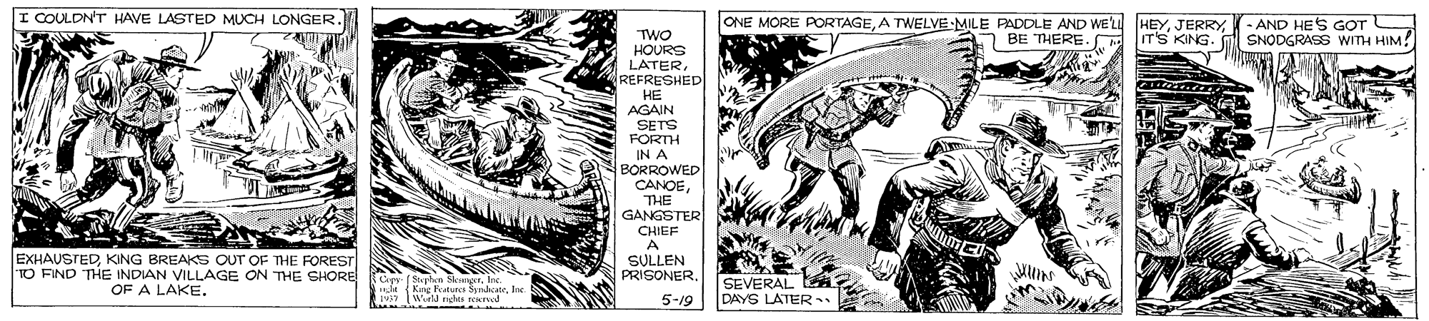 Drawing OCR: I COULDN'T HAVE LASTED MUCH LONGER. ONE MORE PORTAGE- AND HES GOT 7 BE THERE. TWO HOURS LATER REFRESHED HE IT'S KING. M SNODGRASS WITH HIM! AGAIN SETS FORTH IN A BORROWED CANOETHE GANGSTER CHIEF A EXHAUSTEDKING BREAKS OUT OF THE FOREST TO FIND THE INDIAN VILLAGE ON THE SHORE OF A LAKE. SULLEN PRISONERSEVERAL DAYS LATER Kur Kutuect SndateJoc 5-19 I COULDN'T HAVE LASTED MUCH LONGER. ONE MORE PORTAGEA TWELVE MILE PADDLE AND WE'LL HEY- AND HES GOT 7 BE THERE. TWO HOURS LATER REFRESHED HE IT'S KING. M SNODGRASS WITH HIM! AGAIN SETS FORTH IN A BORROWED CANOETHE GANGSTER CHIEF A EXHAUSTEDKING BREAKS OUT OF THE FOREST TO FIND THE INDIAN VILLAGE ON THE SHORE OF A LAKE. SULLEN PRISONERSEVERAL DAYS LATER Kur Kutuect SndateJoc 5-19