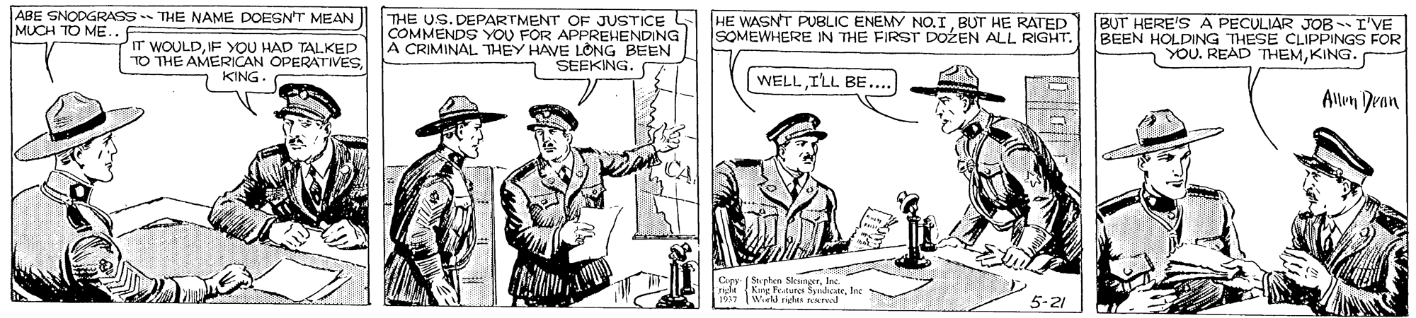 Cartoon OCR: ABE SNODGRASS THE NAME DOESNT MEAN MUCH TO ME. IT WOULDIF YOU HAD TALKED TO THE AMERICAN OPERATIVES KING. THE US. DEPARTMENT OF JUSTICE COMMENDS YOU FOR APPREHENDING A CRIMINAL THEY HAVE LONG BEEN SEEKING. HE WASNT PUBLIC ENEMY NO.IBUT HE RATED SOMEWHERE IN THE FIRST DOZEN ALL RIGHT. BUT HERE'S A PECULIAR JOB I'VE BEEN HOLDING THESE CLIPPINGS FOR YOU. READ THEMKING. WELLILL BE... Allem Dran CA Saplan SleungerIc. NE Fr.turcs SyndcateInc TWorld nglEA ATed 5-21 ABE SNODGRASS THE NAME DOESNT MEAN MUCH TO ME. IT WOULDIF YOU HAD TALKED TO THE AMERICAN OPERATIVES KING. THE US. DEPARTMENT OF JUSTICE COMMENDS YOU FOR APPREHENDING A CRIMINAL THEY HAVE LONG BEEN SEEKING. HE WASNT PUBLIC ENEMY NO.IBUT HE RATED SOMEWHERE IN THE FIRST DOZEN ALL RIGHT. BUT HERE'S A PECULIAR JOB I'VE BEEN HOLDING THESE CLIPPINGS FOR YOU. READ THEMKING. WELLILL BE... Allem Dran CA Saplan SleungerIc. NE Fr.turcs SyndcateInc TWorld nglEA ATed 5-21