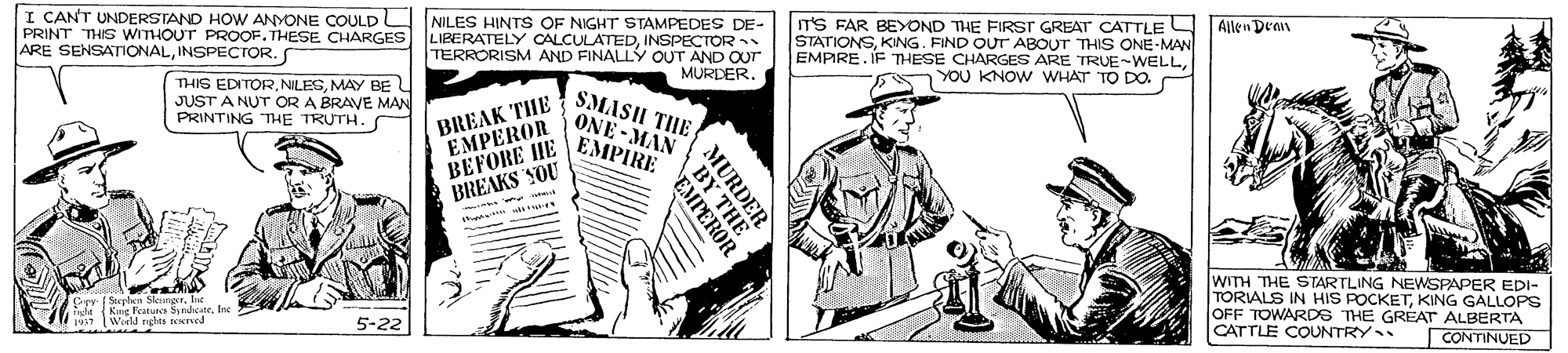 Cartoon OCR: I CANT UNDERSTAND HOW ANYONE COULDL NILES HINTS OF NIGHT STAMPEDES DE- PRINT THIS WITHOUT PROOF. THESE CHARGES LIBERATELY CALCULATEDINSPECTOR TERRORISM AND FINALLY OUT AND OUT MURDER. IT'S FAR BEYOND THE FIRST GREAT CATTLE STATIONSKING. FIND OUT ABOUT THIS ONE-MAN EMPIRE. IF THESE CHARGES ARE TRUE-WELLYOU KNOW WHAT TO DO. Allen Dean ARE SENSATIONALINSPECTOR.S THIS EDITORMAY BE L JUST A NUT OR A BRAVE MAN PRINTING THE TRUTH. BREAK THE SMASH TIHE EMPEROR BEFORE HE BREAKS YOU ONE-MAN EMPIRE WITH THE STARTLING NEWSPAPER EDI- TORIALS IN HIS POCKETKING GALLOPS OFF TOWARDS THE GREAT ALBERTA CATTLE COUNTRY phen Skenger. I s Kig Peatura Syrdate Weld rghte seerved 5-22 CONTINUED BY T I CANT UNDERSTAND HOW ANYONE COULDL NILES HINTS OF NIGHT STAMPEDES DE- PRINT THIS WITHOUT PROOF. THESE CHARGES LIBERATELY CALCULATEDINSPECTOR TERRORISM AND FINALLY OUT AND OUT MURDER. IT'S FAR BEYOND THE FIRST GREAT CATTLE STATIONSKING. FIND OUT ABOUT THIS ONE-MAN EMPIRE. IF THESE CHARGES ARE TRUE-WELLYOU KNOW WHAT TO DO. Allen Dean ARE SENSATIONALINSPECTOR.S THIS EDITORMAY BE L JUST A NUT OR A BRAVE MAN PRINTING THE TRUTH. BREAK THE SMASH TIHE EMPEROR BEFORE HE BREAKS YOU ONE-MAN EMPIRE WITH THE STARTLING NEWSPAPER EDI- TORIALS IN HIS POCKETKING GALLOPS OFF TOWARDS THE GREAT ALBERTA CATTLE COUNTRY phen Skenger. I s Kig Peatura Syrdate Weld rghte seerved 5-22 CONTINUED BY T