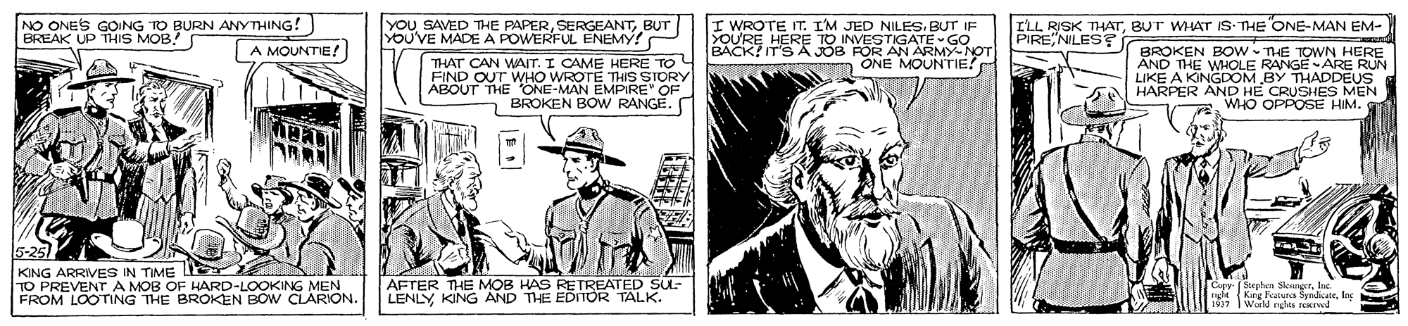 Art OCR: NO ONES GOING TO BURN ANYTHING! BREAK UP THIS MOB! YOU SAVED THE PAPERBUT YOU'VE MADE A POWERFUL ENEMY! I WROTE IT. I'M JED NILES. BUT IF YOU'RE HERE TO INVESTIGATE GO BACK? IT'S A JOB FOR AN ARMY-NOT m ONE MOUNTIE? I'LL RISK THATBUT WHAT IS THE ONE-MAN EM- PIRE NILES BROKEN BOw THE TOWN HERE AND THE WHOLE RANGE ARE RUN LIKE A KINGDOM BY THADDEUS HARPER AND HE CRUSHES MEN WHO OPPOSE HIM. A MOUNTIE! THAT CAN WAIT. I CAME HERE TO WHO WROTE THIS STORY FIND OOENE MAN EMPIRE" OF ? BROKEN BOw RANGE. KING ARRIVES IN TIME LE TO PREVENT S OF HARD-LOOKING MEN A MOB OAREN BOW CLARION. AFTER THE MOB HAS RETREATED SUL- LENLY KING AND THE EDITOR TALK. Cipy- (Sephen Sleanger r Kine Fur Syndicateloc 1937 World ndes rexrved FROM LOOTING NO ONES GOING TO BURN ANYTHING! BREAK UP THIS MOB! YOU SAVED THE PAPERBUT YOU'VE MADE A POWERFUL ENEMY! I WROTE IT. I'M JED NILES. BUT IF YOU'RE HERE TO INVESTIGATE GO BACK? IT'S A JOB FOR AN ARMY-NOT m ONE MOUNTIE? I'LL RISK THATBUT WHAT IS THE ONE-MAN EM- PIRE NILES BROKEN BOw THE TOWN HERE AND THE WHOLE RANGE ARE RUN LIKE A KINGDOM BY THADDEUS HARPER AND HE CRUSHES MEN WHO OPPOSE HIM. A MOUNTIE! THAT CAN WAIT. I CAME HERE TO WHO WROTE THIS STORY FIND OOENE MAN EMPIRE" OF ? BROKEN BOw RANGE. KING ARRIVES IN TIME LE TO PREVENT S OF HARD-LOOKING MEN A MOB OAREN BOW CLARION. AFTER THE MOB HAS RETREATED SUL- LENLY KING AND THE EDITOR TALK. Cipy- (Sephen Sleanger r Kine Fur Syndicateloc 1937 World ndes rexrved FROM LOOTING