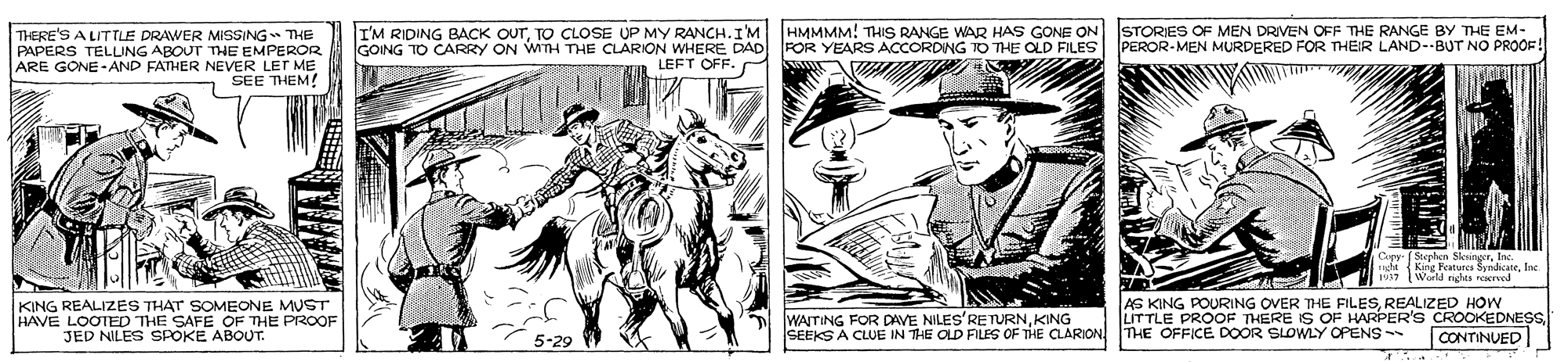 Parallel OCR: THERE'S A LITTLE DRAWER MISSING- THE PAPERS TELLNG ABOUT THE EMPEROR ARE GONE - AND FATHER NEVER LET ME SEE THEM! I'M RIDING BACK OuTTO CLOSE UP MY RANCH.IM GOING TO CARRY ON WITH THE CLARION WHERE DAD LEFT OFF. HMMMM! THIS RANGE WAR HAS GONE ON FOR YEARS ACCORDING TO THE OLD FILES STORIES OF MEN DRIVEN OFF THE RANGE BY THE EM- PEROR-MEN MURDERED FOR THEIR LAND--BUT NO PROOF Sterhen SkeaineerInc. ught King Featurca SyndicateIne 937 lWerls righta reerved KING REALIZES THAT SOMEONE MUST HAVE LOOTED THE SAFE OF THE PROOF JED NILES SPOKE ABOUT. WATING FOR DAVE NILES'RETURNKING SEEKS A CLUE IN THE OLD FILES OF THE CLARION THE OFFICE DOOR SLOWLY OPENS - AS KING POURING OVER THE FILESREALIZED HOW LITTLE PROOF THERE IS OF HARPER'S CROOKEDNESS CONTINUED 5-29 THERE'S A LITTLE DRAWER MISSING- THE PAPERS TELLNG ABOUT THE EMPEROR ARE GONE - AND FATHER NEVER LET ME SEE THEM! I'M RIDING BACK OuTTO CLOSE UP MY RANCH.IM GOING TO CARRY ON WITH THE CLARION WHERE DAD LEFT OFF. HMMMM! THIS RANGE WAR HAS GONE ON FOR YEARS ACCORDING TO THE OLD FILES STORIES OF MEN DRIVEN OFF THE RANGE BY THE EM- PEROR-MEN MURDERED FOR THEIR LAND--BUT NO PROOF Sterhen SkeaineerInc. ught King Featurca SyndicateIne 937 lWerls righta reerved KING REALIZES THAT SOMEONE MUST HAVE LOOTED THE SAFE OF THE PROOF JED NILES SPOKE ABOUT. WATING FOR DAVE NILES'RETURNKING SEEKS A CLUE IN THE OLD FILES OF THE CLARION THE OFFICE DOOR SLOWLY OPENS - AS KING POURING OVER THE FILESREALIZED HOW LITTLE PROOF THERE IS OF HARPER'S CROOKEDNESS CONTINUED 5-29