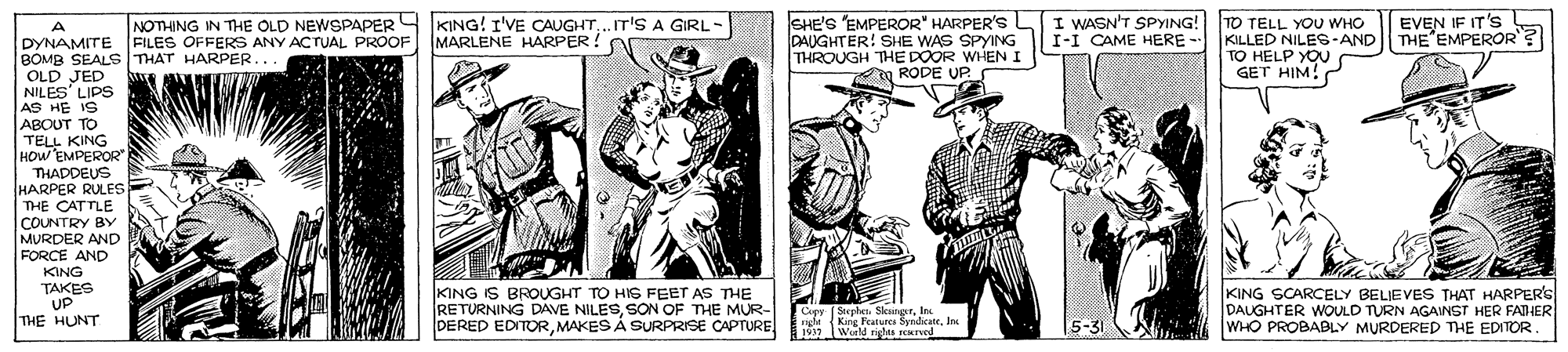 Publication OCR: SHE'S EMPEROR" HARPER'S L DAUGHTER! SHE WAS SPYING THROUGH THE DOOR WHEN I RODE UP TO TELL YOU WHO KILLED NILES-AND THE EMPEROR? TO HELP YOU GET HIM! NOTHING IN THE OLD NEWSPAPER Y KING! I'VE CAUGHT..T'S A GIRL I WASN'T SPYING! I-I CAME HERE - EVEN IF IT's DYNAMITE FILES OFFERS ANY ACTUAL PROOF MARLENE HARPER! BOMB SEALS THAT HARPER OLD JED NILES' LIPS AS HE IS ABOUT TO TELL KING HOW EMPEROR THADDEUS HARPER RULES THE CATTLE COUNTRY BY MURDER AND FORCE AND KING TAKES UP THE HUNT KING IS BROUGHT TO HIG FEET AS THE RETURNING DAVE NILESSON OF THE MUR- DERED EDITORMAKES Á SURPRISE CAPTURE KING SCARCELY BELIEVES THAT HARPERS DAUGHTER WOULD TURN AGAINST HER FAHER WHO PROBABLY MURDERED THE EDITOR Cepy Stephe SkunprIes EM 1King Falure SyndicateIn SHE'S EMPEROR" HARPER'S L DAUGHTER! SHE WAS SPYING THROUGH THE DOOR WHEN I RODE UP TO TELL YOU WHO KILLED NILES-AND THE EMPEROR? TO HELP YOU GET HIM! NOTHING IN THE OLD NEWSPAPER Y KING! I'VE CAUGHT..T'S A GIRL I WASN'T SPYING! I-I CAME HERE - EVEN IF IT's DYNAMITE FILES OFFERS ANY ACTUAL PROOF MARLENE HARPER! BOMB SEALS THAT HARPER OLD JED NILES' LIPS AS HE IS ABOUT TO TELL KING HOW EMPEROR THADDEUS HARPER RULES THE CATTLE COUNTRY BY MURDER AND FORCE AND KING TAKES UP THE HUNT KING IS BROUGHT TO HIG FEET AS THE RETURNING DAVE NILESSON OF THE MUR- DERED EDITORMAKES Á SURPRISE CAPTURE KING SCARCELY BELIEVES THAT HARPERS DAUGHTER WOULD TURN AGAINST HER FAHER WHO PROBABLY MURDERED THE EDITOR Cepy Stephe SkunprIes EM 1King Falure Syndicate