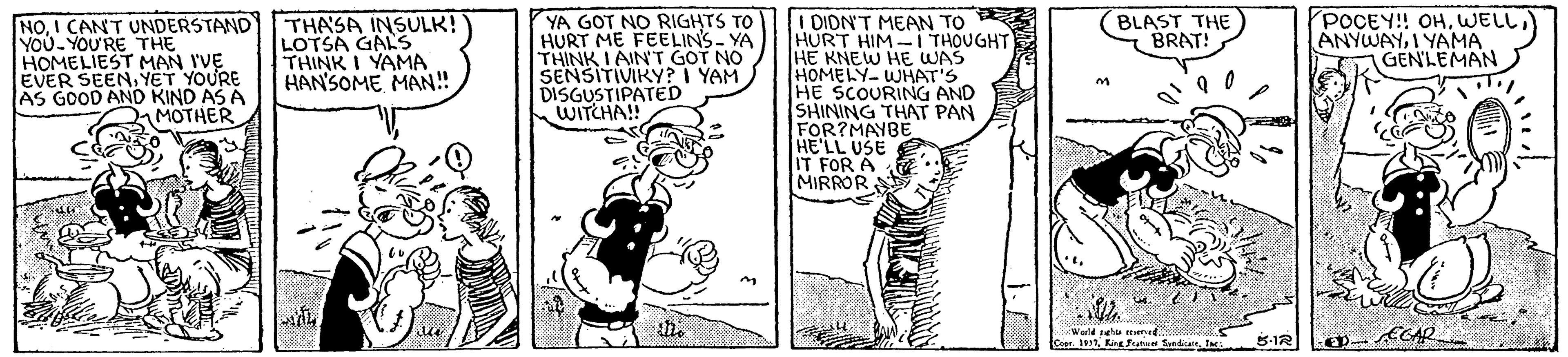Publication OCR: (BLAST THE BRAT! YA GOT NO RIGHTS TO HURT ME FEELIN'S- YA THINK I AIN T GOT NO SENSITIVIKY? I YAM DISGUSTIPATrED WITCHA! I DION'T MEAN TO HURT HIM-I THOUGHT HE KNEW HE WAS HOMELY- WHAT'S HE SCOURING AND SHINING THAT PAN FOR?MAYBE HE'LL USE IT FOR A MIRROR NOI CANT UNDERSTAND YOU YOU'RE THE HOMELIEST MAN I'VE EVER SEENYET YOURE AS GOOD AND KIND AS A MOTHER THASA INSULK! LOTSA GAS THINK I YAMA HAN'SOME MAN! POCEY! OHI YAMA GENLEMAN 5-1R (BLAST THE BRAT! YA GOT NO RIGHTS TO HURT ME FEELIN'S- YA THINK I AIN T GOT NO SENSITIVIKY? I YAM DISGUSTIPATrED WITCHA! I DION'T MEAN TO HURT HIM-I THOUGHT HE KNEW HE WAS HOMELY- WHAT'S HE SCOURING AND SHINING THAT PAN FOR?MAYBE HE'LL USE IT FOR A MIRROR NOI CANT UNDERSTAND YOU YOU'RE THE HOMELIEST MAN I'VE EVER SEENYET YOURE AS GOOD AND KIND AS A MOTHER THASA INSULK! LOTSA GAS THINK I YAMA HAN'SOME MAN! POCEY! OHI YAMA GENLEMAN 5-1R