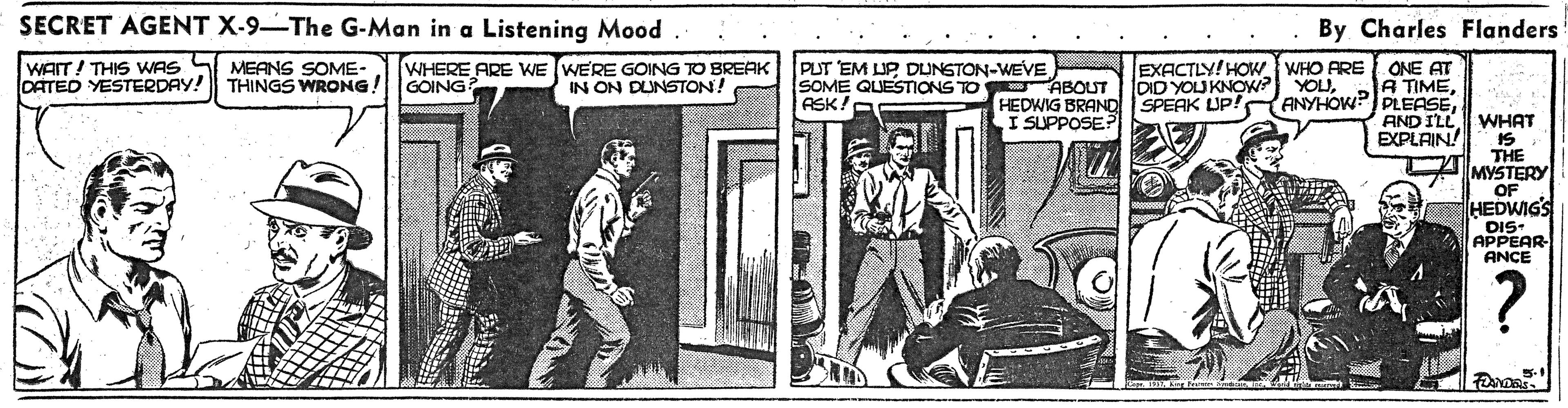 Rectangle OCR: SECRET AGENT X-9-The G-Man in a Listening Mood By Charles Flanders EXACTLY! HOW WHO FRE ONE AT A TIMEANYHOWP PLEASE AND ILL EXPLAIN! WAIT! THIS WWAS S MEANS SOME- DATED YESTERDAY! WHERE ARE WE WERE GOING TO BREAK GOING PUT EM UP DUNSTON-WEVE SOME QUESTIONS TO ABOUT ASK! DID YOU KNOW? YOLUSPEAK UP! THINGS WRONG! IN ON DUNSTON! HEDWIG BRAND I SUPPOSE? WHAT IS THE MYSTERY OF HEDWIGS DIS- APPEAR- ANCE SECRET AGENT X-9-The G-Man in a Listening Mood By Charles Flanders EXACTLY! HOW WHO FRE ONE AT A TIMEANYHOWP PLEASE AND ILL EXPLAIN! WAIT! THIS WWAS S MEANS SOME- DATED YESTERDAY! WHERE ARE WE WERE GOING TO BREAK GOING PUT EM UP DUNSTON-WEVE SOME QUESTIONS TO ABOUT ASK! DID YOU KNOW? YOLUSPEAK UP! THINGS WRONG! IN ON DUNSTON! HEDWIG BRAND I SUPPOSE? WHAT IS THE MYSTERY OF HEDWIGS DIS- APPEAR- ANCE