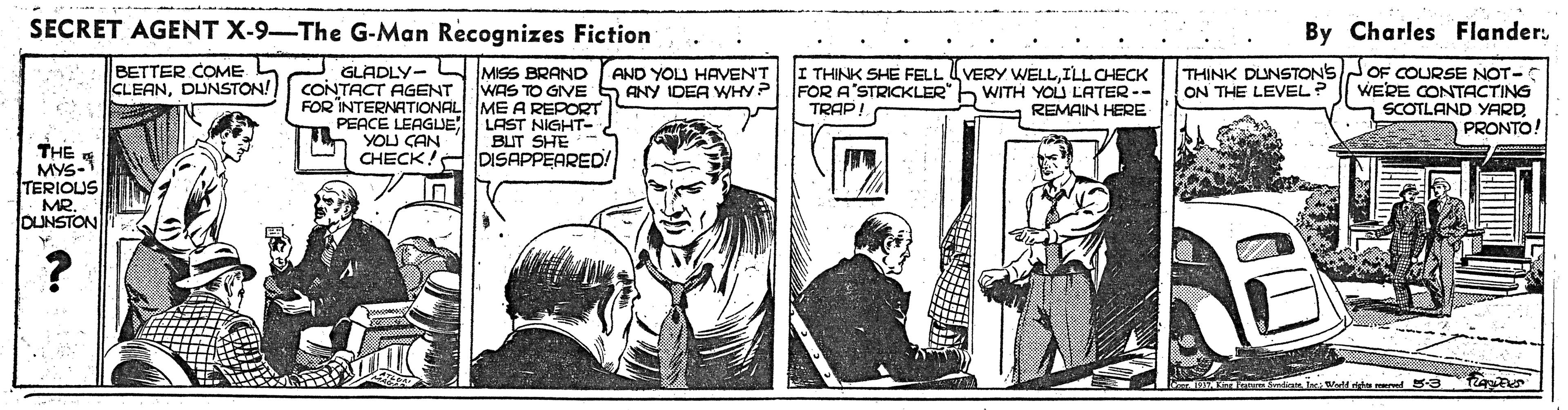 Illustration OCR: SECRET AGENT X-9-The G-Man Recognizes Fiction By Charles Flander. BETTER COME CLEANDUNSTON! GLADLY- L MISS BRAND AND YOU HAVEN'T CONTACT AGENT WAS TO GIVE 5 ANY IDEA WH? FOR INTERNATIONAL ME A REPORT PEACE LEAGUE LAST NIGHT- YOU CAN CHECK!A DISAPPEARED THINK DUNSTONSJOF COURSE NOT- WERE CONTACTING SCOTLAND YARDPRONTO! VERY WELLILL CHECK THINK SHE FELL FOR A STRICKLER" b WITH YOU LATER-- TRAP! ON THE LEVEL REMAIN HERE BUT SHE THE MYS-1 TERIOUS MR. DUNSTON ? SECRET AGENT X-9-The G-Man Recognizes Fiction By Charles Flander. BETTER COME CLEANDUNSTON! GLADLY- L MISS BRAND AND YOU HAVEN'T CONTACT AGENT WAS TO GIVE 5 ANY IDEA WH? FOR INTERNATIONAL ME A REPORT PEACE LEAGUE LAST NIGHT- YOU CAN CHECK!A DISAPPEARED THINK DUNSTONSJOF COURSE NOT- WERE CONTACTING SCOTLAND YARDPRONTO! VERY WELLILL CHECK THINK SHE FELL FOR A STRICKLER" b WITH YOU LATER-- TRAP! ON THE LEVEL REMAIN HERE BUT SHE THE MYS-1 TERIOUS MR. DUNSTON ?