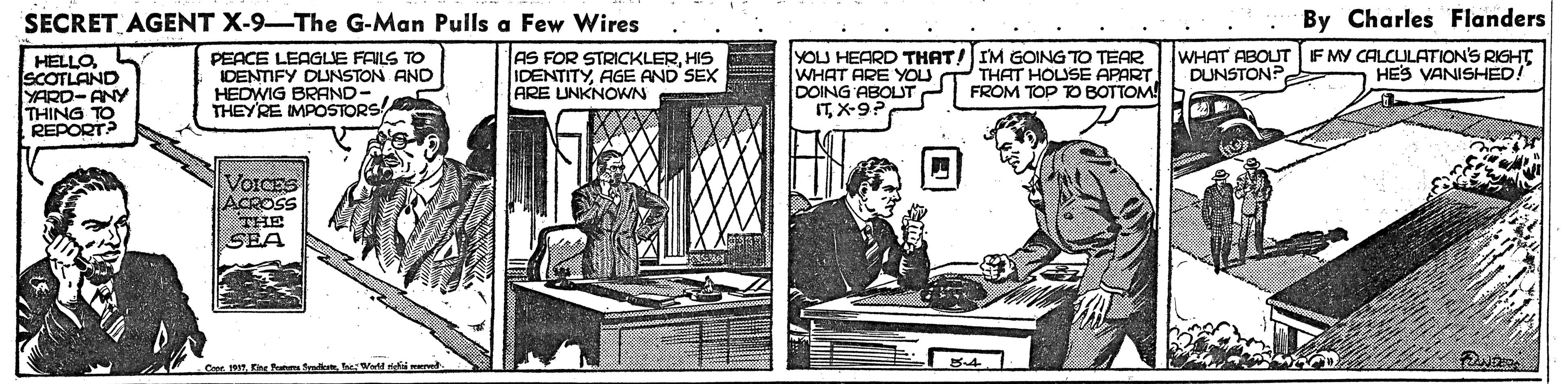 Job OCR: SECRET AGENT X-9-The G-Man Pulls a Few Wires By Charles Flanders HELLOSCOTLAND YARD-ANY THING TO REPORT? PEACE LEAGLE FAILS TO IDENTIFY DLNSTON AND HEDWIG BRAND- THEYRE IMPOSTORS AS FOR STRICKLERHIS IDENTITYAGE AND SEX ARE UNKNOWN YOLU HEARD THAT! IM GOING TO TEAR WHAT ARE YOU DOING ABOLJT ITX-9? WHAT ABOUT F MY CALCULATION'S RIGHT DUNSTON? HES VANISHED! THAT HOUSE APART FROM TOP TO BOTTOM VOICES ACROSS THE SEA - Coer 19Ee atuns fral eWer maed SECRET AGENT X-9-The G-Man Pulls a Few Wires By Charles Flanders HELLOSCOTLAND YARD-ANY THING TO REPORT? PEACE LEAGLE FAILS TO IDENTIFY DLNSTON AND HEDWIG BRAND- THEYRE IMPOSTORS AS FOR STRICKLERHIS IDENTITYAGE AND SEX ARE UNKNOWN YOLU HEARD THAT! IM GOING TO TEAR WHAT ARE YOU DOING ABOLJT ITX-9? WHAT ABOUT F MY CALCULATION'S RIGHT DUNSTON? HES VANISHED! THAT HOUSE APART FROM TOP TO BOTTOM VOICES ACROSS THE SEA - Coer 19Ee atuns fral eWer maed