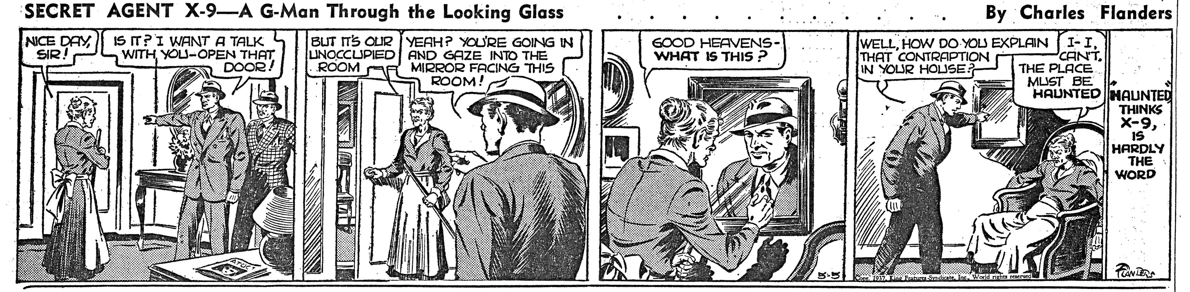 Parallel OCR: SECRET AGENT X-9-A G-Man Through the Looking Glass By Charles Flanders NICE DAY SIR IS IT?I WANT A TALK 4 WITH YOU-OPEN THAT DOOR BUT ITS OUR IYEAH? YOURE GOING IN AND GAZE INTO THE ROOM AA MIRROR FACING THIS ROOM! WELLTHAT CONTRAPTION IN YOUR HOLUSE UNOCCUPIED GOOD HEAVENS- WHAT IS THIS ? CANTTHE PLACE MUST BE HAUNTED HAUNTED THINKS X-9IS HARDLY THE WORD SECRET AGENT X-9-A G-Man Through the Looking Glass By Charles Flanders NICE DAY SIR IS IT?I WANT A TALK 4 WITH YOU-OPEN THAT DOOR BUT ITS OUR IYEAH? YOURE GOING IN AND GAZE INTO THE ROOM AA MIRROR FACING THIS ROOM! WELLHOW DO YOU EXPLAIN (I-ITHAT CONTRAPTION IN YOUR HOLUSE UNOCCUPIED GOOD HEAVENS- WHAT IS THIS ? CANTTHE PLACE MUST BE HAUNTED HAUNTED THINKS X-9IS HARDLY THE WORD