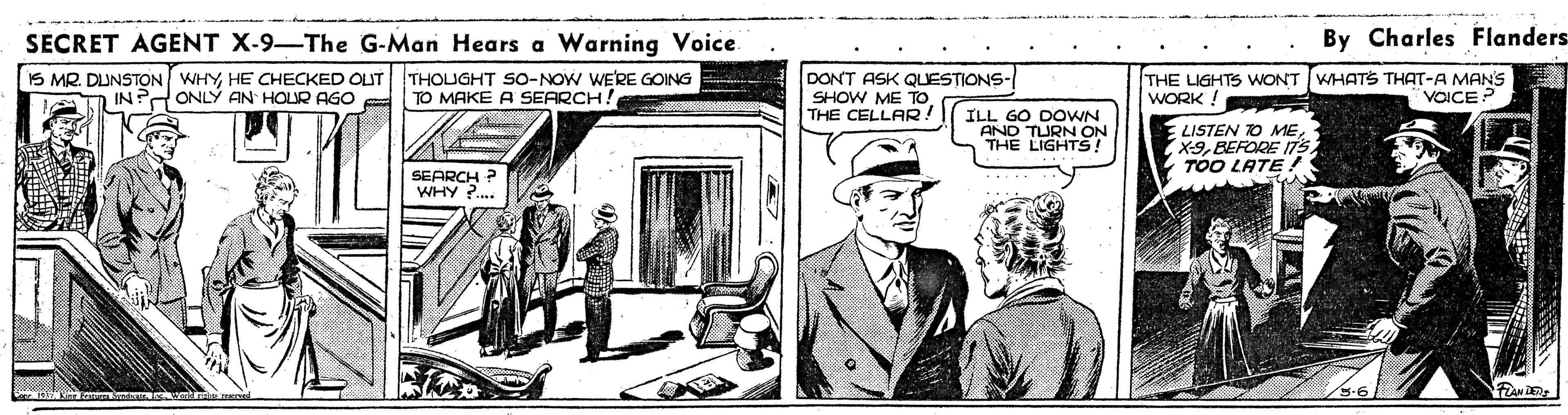 Publication OCR: SECRET AGENT X-9-The G-Man Hears a Warning Voice. By Charles Flanders IS MR. DUNSTON WHYHE CHECKED OUT ONLY AN HOUR AGO THOUGHT SO-NOW WE'RE GOING TO MAKE A SEARCH! DONT ASK QUESTIONS- SHOW ME TO THE CELLAR! THE LIGHTS WONT WHATS THAT-A MANS WORK ! VOICE ILL GO DOWN AND TURN ON THE LIGHTS! LISTEN TO MEBEFORE 175 TOO LATE! SEARCH ? WHY ?. SECRET AGENT X-9-The G-Man Hears a Warning Voice. By Charles Flanders IS MR. DUNSTON WHYHE CHECKED OUT ONLY AN HOUR AGO THOUGHT SO-NOW WE'RE GOING TO MAKE A SEARCH! DONT ASK QUESTIONS- SHOW ME TO THE CELLAR! THE LIGHTS WONT WHATS THAT-A MANS WORK ! VOICE ILL GO DOWN AND TURN ON THE LIGHTS! LISTEN TO MEBEFORE 175 TOO LATE! SEARCH ? WHY ?.