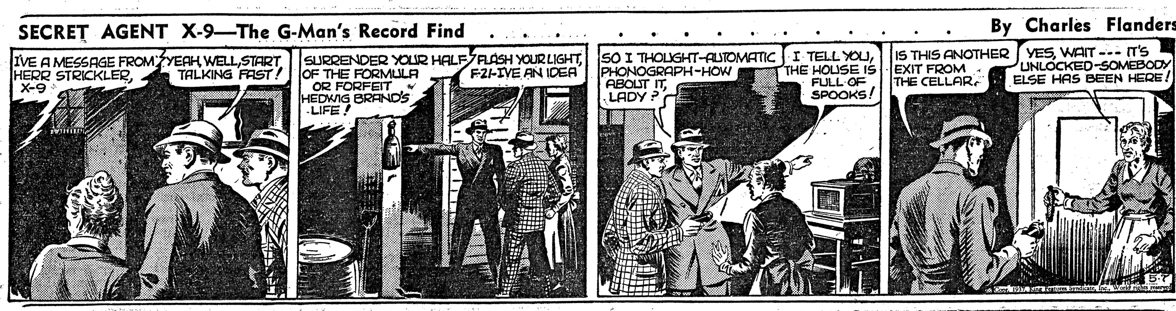 Newsprint OCR: SECRET AGENT X-9-The G-Man's Record Find By Charles Flanders IVE A MESSAGE FROMYEAH WELLX-9 SURRENDER YOUR HALFFLASH YOUR LIGHTOF THE FORMULA OR FORFEIT HEDWIG BRAND'S LIFE! SO I THOLUGHT-AUTOMATIC I TELL YOUPHONOGRAPH-HOW ABOLUT ITLADY ? THE HOLUSE ISEXIT FROM FULL OF SPOOKS! IS THIS ANOTHER (YESWAIT -- T'S UNLOCKED-SOMEBODY ELSE HAS BEEN HERE TALKING FAST! FZ-IVE AN IDEA THE CELLARSECRET AGENT X-9-The G-Man's Record Find By Charles Flanders IVE A MESSAGE FROMYEAH WELLHERR STRICKLERX-9 SURRENDER YOUR HALFFLASH YOUR LIGHTOF THE FORMULA OR FORFEIT HEDWIG BRAND'S LIFE! SO I THOLUGHT-AUTOMATIC I TELL YOUPHONOGRAPH-HOW ABOLUT ITLADY ? THE HOLUSE ISEXIT FROM FULL OF SPOOKS! IS THIS ANOTHER (YESWAIT -- T'S UNLOCKED-SOMEBODY ELSE HAS BEEN HERE TALKING FAST! FZ-IVE AN IDEA THE CELLAR