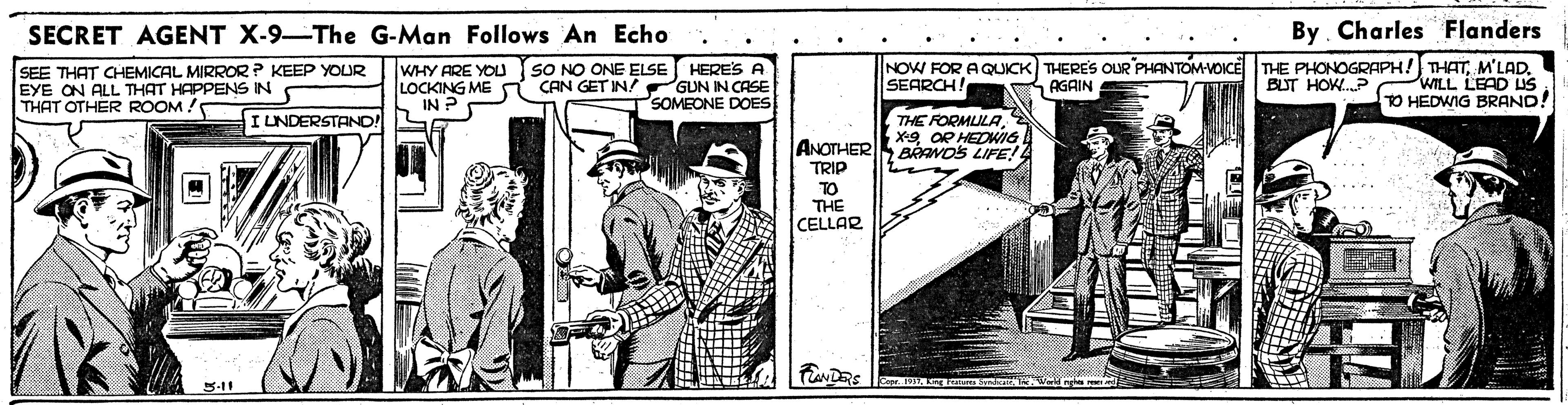 Line art OCR: SECRET AGENT X-9-The G-Man Follows An Echo By. Charles Flanders SEE THAT CHEMICAL MIRROR ? KEEP YOUR EYE ON ALL THAT HAPPENS IN THAT OTHER ROOM ! WHY ARE YOU SO NO ONE ELSE HERE'S A LOCKING ME CAN GET IN GUN IN CASE IN P NOW FOR AQUICK THERES OUR PHANTOM-VDICE SEARCH! THE PHONOGRAPH! THATWILL LEAD US TO HEDWIG BRAND! AGAIN BUT HOW.P PSOMEONE DOES THE FORMLULAX-9 OR HEDWG ANOTHER BAAVOS LIFE! I LNDERSTAND! SA TRIP TO THE CELLAR .... 3-11 SECRET AGENT X-9-The G-Man Follows An Echo By. Charles Flanders SEE THAT CHEMICAL MIRROR ? KEEP YOUR EYE ON ALL THAT HAPPENS IN THAT OTHER ROOM ! WHY ARE YOU SO NO ONE ELSE HERE'S A LOCKING ME CAN GET IN GUN IN CASE IN P NOW FOR AQUICK THERES OUR PHANTOM-VDICE SEARCH! THE PHONOGRAPH! THATWILL LEAD US TO HEDWIG BRAND! AGAIN BUT HOW.P PSOMEONE DOES THE FORMLULAX-9 OR HEDWG ANOTHER BAAVOS LIFE! I LNDERSTAND! SA TRIP TO THE CELLAR .... 3-11