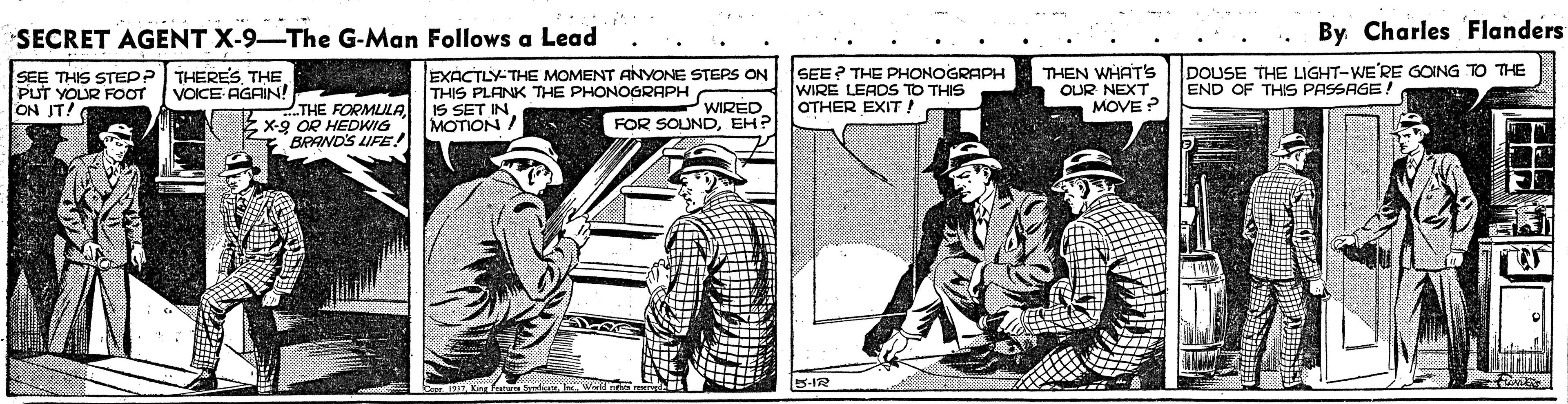 Publication OCR: SECRET AGENT X-9-The G-Man Follows a Lead By Charles Flanders SEE THIS STEPP PUT YOUR FOOT ON IT! EXACTLY-THE MOMENT ANYONE STEPS ON THIS PLANK THE PHONOGRAPH IS SET IN MOTION / SEE? THE PHONOGRAPH WIRE LEADS TO THIS OTHER EXIT ! THEN WHAT'S OUR NEXT MOVE ? DOUSE THE LIGHT-WE'RE GOING TO THE END OF THIS PASSAGE! THERESTHE VOICE AGRIN! THE FORMULAEx-g OR HEDWIG BRANDS LIFE! WIRED FOR SOUNDEH? SECRET AGENT X-9-The G-Man Follows a Lead By Charles Flanders SEE THIS STEPP PUT YOUR FOOT ON IT! EXACTLY-THE MOMENT ANYONE STEPS ON THIS PLANK THE PHONOGRAPH IS SET IN MOTION / SEE? THE PHONOGRAPH WIRE LEADS TO THIS OTHER EXIT ! THEN WHAT'S OUR NEXT MOVE ? DOUSE THE LIGHT-WE'RE GOING TO THE END OF THIS PASSAGE! THERESTHE VOICE AGRIN! THE FORMULAEx-g OR HEDWIG BRANDS LIFE! WIRED FOR SOUND