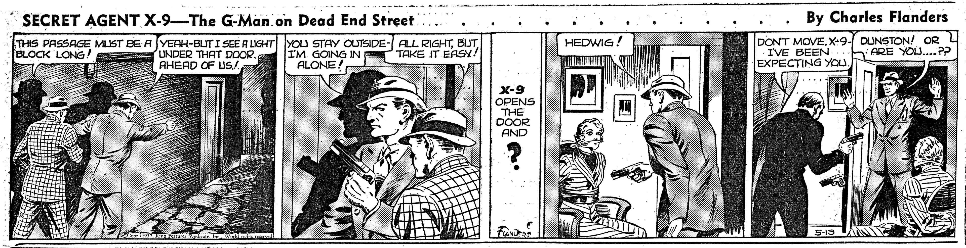 Illustration OCR: SECRET AGENT X-9-The G-Man.on Dead End Street By Charles Flanders THIS PASSAGE MUST BE A YEAH-BUT I SEE A LIGHT YOU STAY OUTSIDE- ALL RIGHTBUT BLOCK LONG! DONT MOVEX-9- DUNSTON! OR IVE BEEN EXPECTING YOU HEDWIG! ARE YOU..P? UNDER THAT DOOR. AHEAD OF US/ IM. GOING IN ALONE! TAKE IT EASY! X-9 OPENS THE DOOR AND 5-13 SECRET AGENT X-9-The G-Man.on Dead End Street By Charles Flanders THIS PASSAGE MUST BE A YEAH-BUT I SEE A LIGHT YOU STAY OUTSIDE- ALL RIGHTBUT BLOCK LONG! DONT MOVEX-9- DUNSTON! OR IVE BEEN EXPECTING YOU HEDWIG! ARE YOU..P? UNDER THAT DOOR. AHEAD OF US/ IM. GOING IN ALONE! TAKE IT EASY! X-9 OPENS THE DOOR AND 5-13