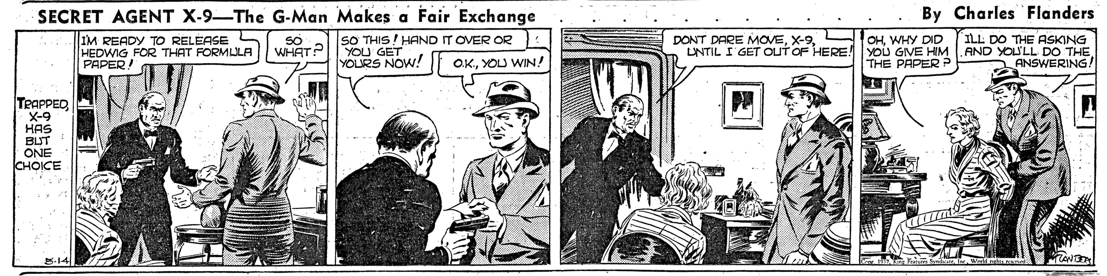 Hat OCR: SECRET AGENT X-9-The G-Man Makes a Fair Exchange By Charles Flanders OHWHY DID LNTIL I GET OUT OF HERE! YOU GIVE HIM .AND YOU'LL DO THE THE PAPER P DONT DARE MOVESO THIS ! HAND IT OVER OR YOU GEW! ILL DO THE ASKING IM READY TO RELEASE HEDWIG FOR THAT FORMLLA PAPER! SO WHAT? YOURS O.K.YOU WIN! ANSWERING! TPAPPED X-9 HAS BUT ONE CHOICE 5-14 SECRET AGENT X-9-The G-Man Makes a Fair Exchange By Charles Flanders OHWHY DID LNTIL I GET OUT OF HERE! YOU GIVE HIM .AND YOU'LL DO THE THE PAPER P DONT DARE MOVESO THIS ! HAND IT OVER OR YOU GEW! ILL DO THE ASKING IM READY TO RELEASE HEDWIG FOR THAT FORMLLA PAPER! SO WHAT? YOURS O.K.YOU WIN! ANSWERING! TPAPPED X-9 HAS BUT ONE CHOICE 5-14