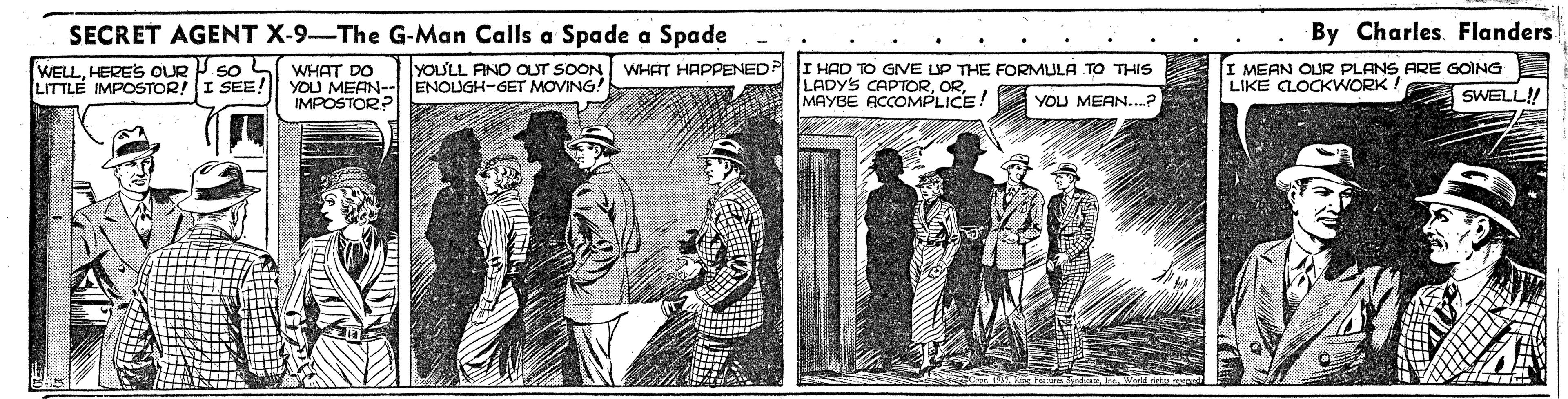 Publication OCR: SECRET AGENT X-9-The G-Man Calls a Spade a Spade By Charles. Flanders WELLHERES OUR P so L LITTLE IMPOSTOR! WHAT DO YOU MEAN-- ENOUGH-GET MOVING! IMPOSTOR? YOU'LL AND OUT SOON WHAT HAPPENED P I HAD TO GIVE UP THE FORMULA TO THIS I MEAN OUR PLANS ARE GOING LIKE CLOCKWORK! SEE! LADYS S CAPTORMAYBE ACCOMPLICE! YOU MEAN SWELL! SECRET AGENT X-9-The G-Man Calls a Spade a Spade By Charles. Flanders WELLHERES OUR P so L LITTLE IMPOSTOR! WHAT DO YOU MEAN-- ENOUGH-GET MOVING! IMPOSTOR? YOU'LL AND OUT SOON WHAT HAPPENED P I HAD TO GIVE UP THE FORMULA TO THIS I MEAN OUR PLANS ARE GOING LIKE CLOCKWORK! SEE! LADYS S CAPTORMAYBE ACCOMPLICE! YOU MEAN SWELL!