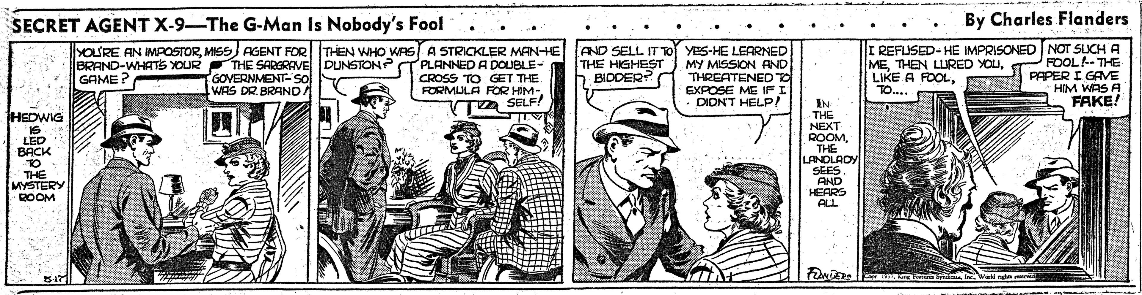 Parallel OCR: SECRET AGENT X-9-The G-Man Is Nobody's Fool By Charles Flanders YOU'RE AN IMPOSTORMISS) AGENT FOR THEN WHO WAS A STRICKLER MANHE BRAND-WHATS YOUR THE SARGRAVE DUNSTON? T PLANNED A DOUBLE- CROSS TO GET THE FORMULA FOR HIM-z SELF! AND SELL IT TO YES-HE LEARNED MY MISSION AND THREATENED TO EXPOSE ME IFI · DIDN'T HELP! I REFUSED- HE IMPRISONED NOT SLICH A FOOL-THE PAPER I GAME HIM WAS A FAKE! GOVERNMENT-SO WAS DR. BRAND THE HIGHEST b BIDDER? METO.... GAME? IN THE NEXT ROOMTH? LANOLADY SEES. AND HEARS ALL HEDWIG IS LED BACK TO THE MYSTERY ROOM I F mdia IncWi ngha nved SECRET AGENT X-9-The G-Man Is Nobody's Fool By Charles Flanders YOU'RE AN IMPOSTORMISS) AGENT FOR THEN WHO WAS A STRICKLER MANHE BRAND-WHATS YOUR THE SARGRAVE DUNSTON? T PLANNED A DOUBLE- CROSS TO GET THE FORMULA FOR HIM-z SELF! AND SELL IT TO YES-HE LEARNED MY MISSION AND THREATENED TO EXPOSE ME IFI · DIDN'T HELP! I REFUSED- HE IMPRISONED NOT SLICH A FOOL-THE PAPER I GAME HIM WAS A FAKE! GOVERNMENT-SO WAS DR. BRAND THE HIGHEST b BIDDER? METHEN LURED YOULIKE A FOOLTO.... GAME? IN THE NEXT ROOMTH? LANOLADY SEES. AND HEARS ALL HEDWIG IS LED BACK TO THE MYSTERY ROOM I F mdia IncWi ngha nved