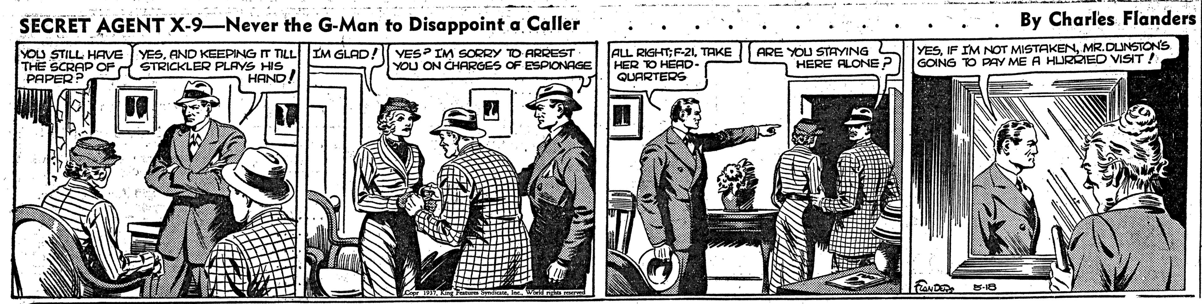 Comic book OCR: SECRET AGENT X-9–Never the G-Man to Disappoint a Caller By Charles Flanders YOU STILL HAVE YESAND KEEPING IT TILL IM GLAD! YES? IM SORRY TO ARREST THE SCRAP OP PAPER STRICKLER PLAYS HIS HAND! ALL RIGHT;F-21TAKE HER TO HEAD- QUARTERS ARE YOU STAYING HERE ALONE YESMR.DUNSTONS GOING TO PAY ME A HURRIED VISIT! YOU ON CHARGES OF ESPIONAGE SECRET AGENT X-9–Never the G-Man to Disappoint a Caller By Charles Flanders YOU STILL HAVE YESAND KEEPING IT TILL IM GLAD! YES? IM SORRY TO ARREST THE SCRAP OP PAPER STRICKLER PLAYS HIS HAND! ALL RIGHT;F-21TAKE HER TO HEAD- QUARTERS ARE YOU STAYING HERE ALONE YESIF IM NOT MISTAKENMR.DUNSTONS GOING TO PAY ME A HURRIED VISIT! YOU ON CHARGES OF ESPIONAGE