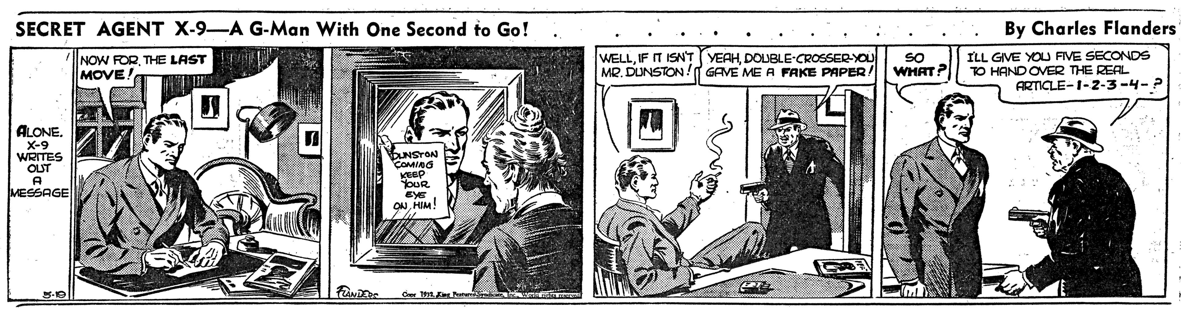 Publication OCR: SECRET AGENT X-9-A G-Man With One Second to Go! By Charles Flanders NOW FORTHE LAST MOVE! WELLDOUBLE-CROSSER-YOU MR. DUNSTON ! GAVE ME A FAKE PAPER! SO WHAT? ILL GIVE YOU FIVE SECONDS TO HAND OVER THE REAL ARTICLE-1-2-3-4-? ALONE. X-9 WRITES OUT A MESSAGE BUNSTON COMING KEEP oUR EyE ONHIM! Cer 11 Eer P SECRET AGENT X-9-A G-Man With One Second to Go! By Charles Flanders NOW FORTHE LAST MOVE! WELLIF IT ISNT (VEAHDOUBLE-CROSSER-YOU MR. DUNSTON ! GAVE ME A FAKE PAPER! SO WHAT? ILL GIVE YOU FIVE SECONDS TO HAND OVER THE REAL ARTICLE-1-2-3-4-? ALONE. X-9 WRITES OUT A MESSAGE BUNSTON COMING KEEP oUR EyE ONHIM! Cer 11 Eer P