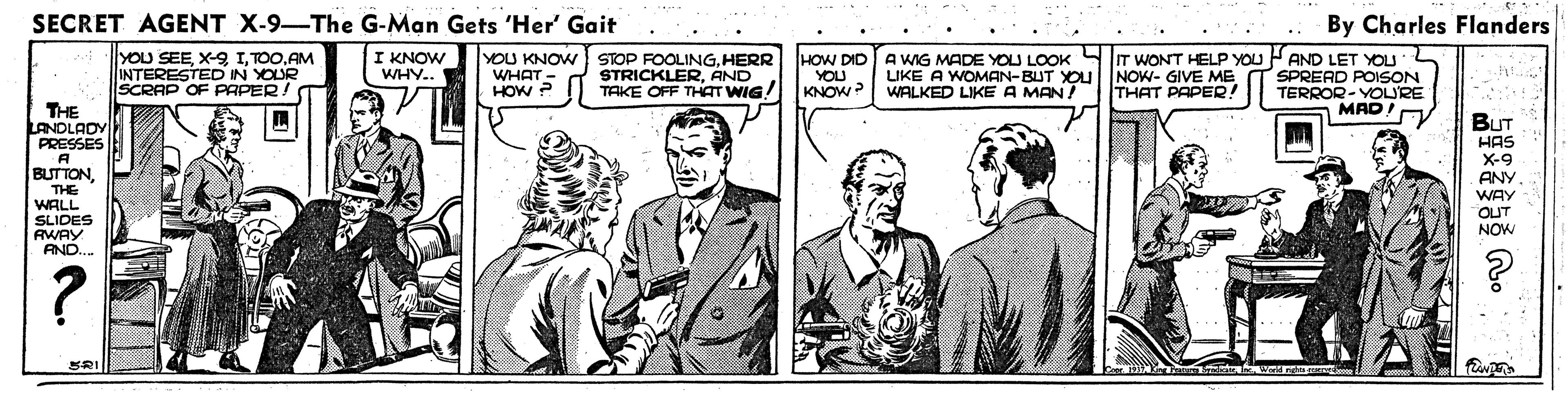 Gesture OCR: SECRET AGENT X-9-The G-Man Gets 'Her' Gait By Charles Flanders YOU SEEAM INTERESTED IN YOUR SCRAP OF PAPER! I KNOW YOU KNOW STOP FOOLINGHERR WHAT- HOW ? HOW DID A WIG MADE YOU LOOK SIT WONT HELP YOU AND LET YOU SPREAD POISON TERROR- YOLRE MAD! WHY.. STRICKLERAND TAKE OFF THAT WIG! YOU KNOW? LIKE A WOMAN-BUT YOU WALKED LIKEA MAN! NOW- GIVE ME THAT PAPER! THE LANOLADY PRESSES A BUTTONTHE WALL SLIDES AWAY AND.. BUT HAS X-9 ANY WAY OUT NOW ? SRI SECRET AGENT X-9-The G-Man Gets 'Her' Gait By Charles Flanders YOU SEEX-9 IAM INTERESTED IN YOUR SCRAP OF PAPER! I KNOW YOU KNOW STOP FOOLINGHERR WHAT- HOW ? HOW DID A WIG MADE YOU LOOK SIT WONT HELP YOU AND LET YOU SPREAD POISON TERROR- YOLRE MAD! WHY.. STRICKLERAND TAKE OFF THAT WIG! YOU KNOW? LIKE A WOMAN-BUT YOU WALKED LIKEA MAN! NOW- GIVE ME THAT PAPER! THE LANOLADY PRESSES A BUTTONTHE WALL SLIDES AWAY AND.. BUT HAS X-9 ANY WAY OUT NOW ? SRI
