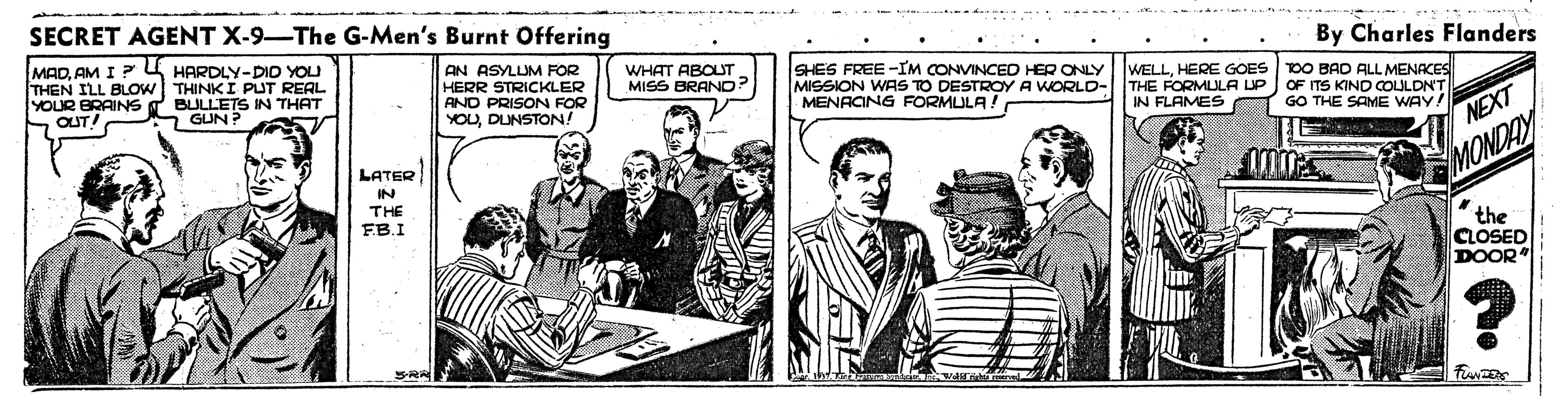 Comic book OCR: SECRET AGENT X-9-The G-Men's Burnt Offering MADAM I ? 4 HARDLY-DID YOU THEN ILL BLOW THINK I PUT REAL YOUR BRAINS S OUT! By Charles Flanders AN ASYLUM FOR HERR STRICKLER AND PRISON FOR YOUDUNSTON! WHAT ABOLT MISS BRAND? BULLETS IN THAT 2 GUN ? SHES FREE -IM CONVINCED HER ONLY MISSION WAS TO DESTROY A WORLD-THE FORMULA UP OF ITS KIND COLILDN'T MENACING FORMULA! WELLHERE GOES TOO BAD ALL MENACES IN FLAMES GO THE SAME WAY! NEXT LATER IN THE FB.I MONDAY the CLOSED DOOR R? SECRET AGENT X-9-The G-Men's Burnt Offering MADAM I ? 4 HARDLY-DID YOU THEN ILL BLOW THINK I PUT REAL YOUR BRAINS S OUT! By Charles Flanders AN ASYLUM FOR HERR STRICKLER AND PRISON FOR YOUDUNSTON! WHAT ABOLT MISS BRAND? BULLETS IN THAT 2 GUN ? SHES FREE -IM CONVINCED HER ONLY MISSION WAS TO DESTROY A WORLD-THE FORMULA UP OF ITS KIND COLILDN'T MENACING FORMULA! WELLHERE GOES TOO BAD ALL MENACES IN FLAMES GO THE SAME WAY! NEXT LATER IN THE FB.I MONDAY the CLOSED DOOR R ?