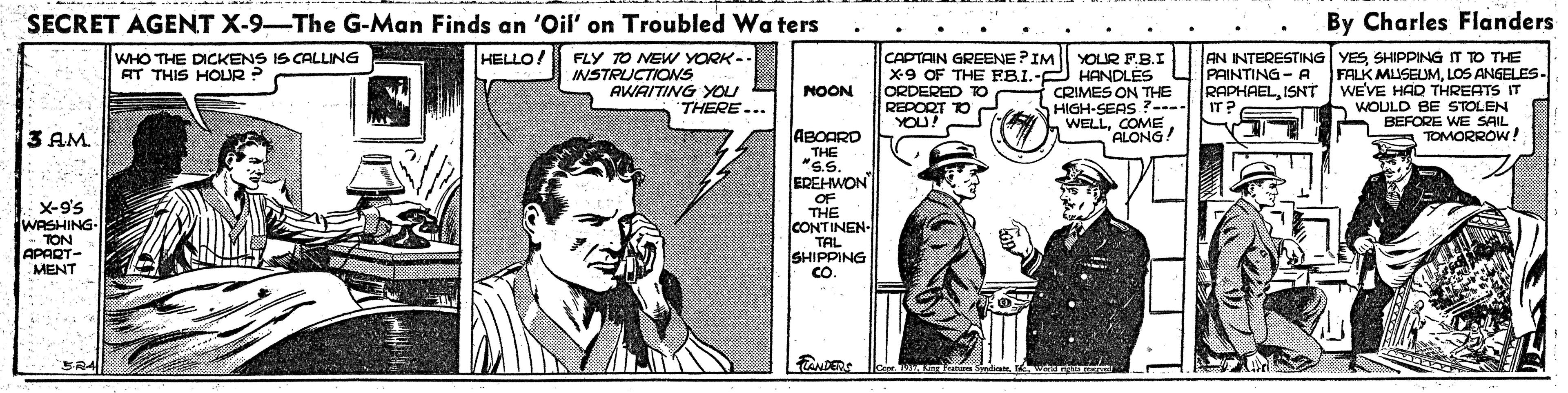 Newspaper OCR: SECRET AGENT X-9-The G-Man Finds an 'Oil' on Troubled Wa ters By Charles Flanders CAPTAIN GREENE PIM X9 OF THE FRI.- ORDERED TO REPORT TO YOU! WHO THE DICKENS IS CALLING AT THIS HOLUR? HELLO/ FLY TO NEW YORK-. INSTRUCTIONSS AWAITING YOU YOUR FB.I HANDLÉS CRIMES ON THE HIGH-SEAS ?--IT? WELLALONG AN INTERESTING YESSHIPPING IT TO THE -A FALK MUSEUMLOS ANGELES- RAPHAELISNT WEVE HAD THREATS IT WOULD BE STOLEN BEFORE WE SAIL TOMORROW ! NOON THERE... 3 AM. ! ABOARD THE "S.S. EREHWON OF THE CONTINEN- TAL SHIPPING CO. X-9'5 (WASHING- TON APART- MENT BRA TANDERS LngFratu bindian SECRET AGENT X-9-The G-Man Finds an 'Oil' on Troubled Wa ters By Charles Flanders CAPTAIN GREENE PIM X9 OF THE FRI.- ORDERED TO REPORT TO YOU! WHO THE DICKENS IS CALLING AT THIS HOLUR? HELLO/ FLY TO NEW YORK-. INSTRUCTIONSS AWAITING YOU YOUR FB.I HANDLÉS CRIMES ON THE HIGH-SEAS ?--IT? WELLALONG AN INTERESTING YESSHIPPING IT TO THE -A FALK MUSEUMLOS ANGELES- RAPHAELISNT WEVE HAD THREATS IT WOULD BE STOLEN BEFORE WE SAIL TOMORROW ! NOON THERE... 3 AM. ! ABOARD THE "S.S. EREHWON OF THE CONTINEN- TAL SHIPPING CO. X-9'5 (WASHING- TON APART- MENT BRA TANDERS LngFratu bindian