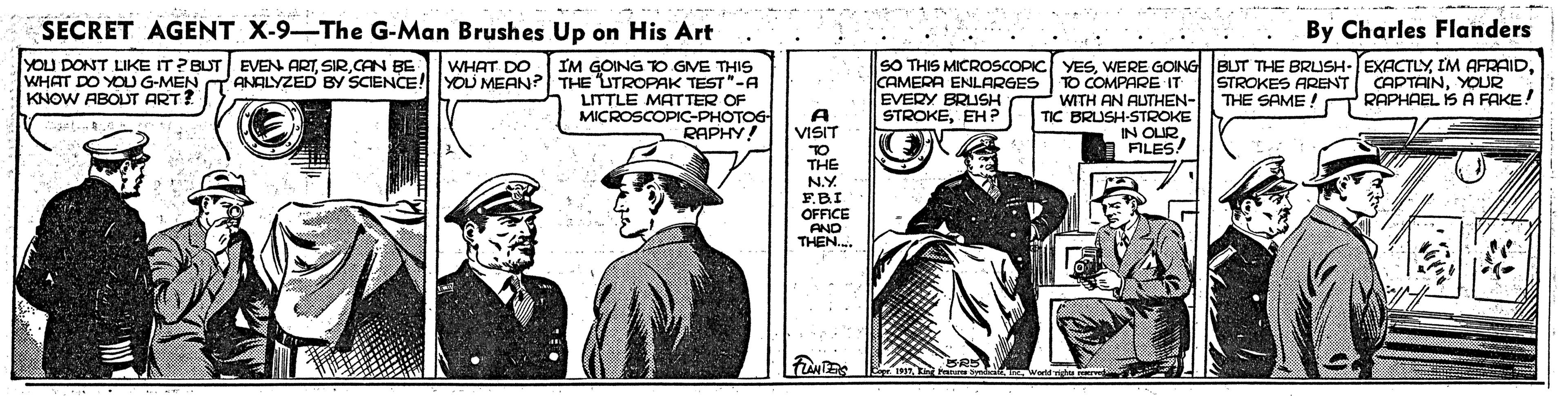 Illustration OCR: SECRET AGENT X-9-The G-Man Brushes Up on His Art By Charles Flanders YOU DONT LIKE IT? BUT EVEN ARTCAN BE WHAT DO YOU G-MEN KNOW ABOUT ART? IM GOING TO GVE THIS ANALYZED BY SCIENCE! YOD MEAN? THE UTROPAK TEST"-A LITTLE MATTER OF MICROSCOPIC-PHOTOG RAPHY! SO THIS MICROSsCOPIC YESCAMERA ENLARGES EVERY BRUSH STROKEEH? WHAT DO STROKES ARENT CAPTAINYOUR THE SAME! TO COMPARE IT WITH AN AUTHEN- TIC BRUSH-STROKE IN OUR. FILES! RAPHAEL IS A FAKE! A VISIT TO THE N.Y F.BI OFFICE AND THEN.. wwne SECRET AGENT X-9-The G-Man Brushes Up on His Art By Charles Flanders YOU DONT LIKE IT? BUT EVEN ARTCAN BE WHAT DO YOU G-MEN KNOW ABOUT ART? IM GOING TO GVE THIS ANALYZED BY SCIENCE! YOD MEAN? THE UTROPAK TEST"-A LITTLE MATTER OF MICROSCOPIC-PHOTOG RAPHY! SO THIS MICROSsCOPIC YESWERE GOING BUT THE BRUSH-EXACTLYIM AFRAIDCAMERA ENLARGES EVERY BRUSH STROKEEH? WHAT DO STROKES ARENT CAPTAINYOUR THE SAME! TO COMPARE IT WITH AN AUTHEN- TIC BRUSH-STROKE IN OUR. FILES! RAPHAEL IS A FAKE! A VISIT TO THE N.Y F.BI OFFICE AND THEN.. wwne