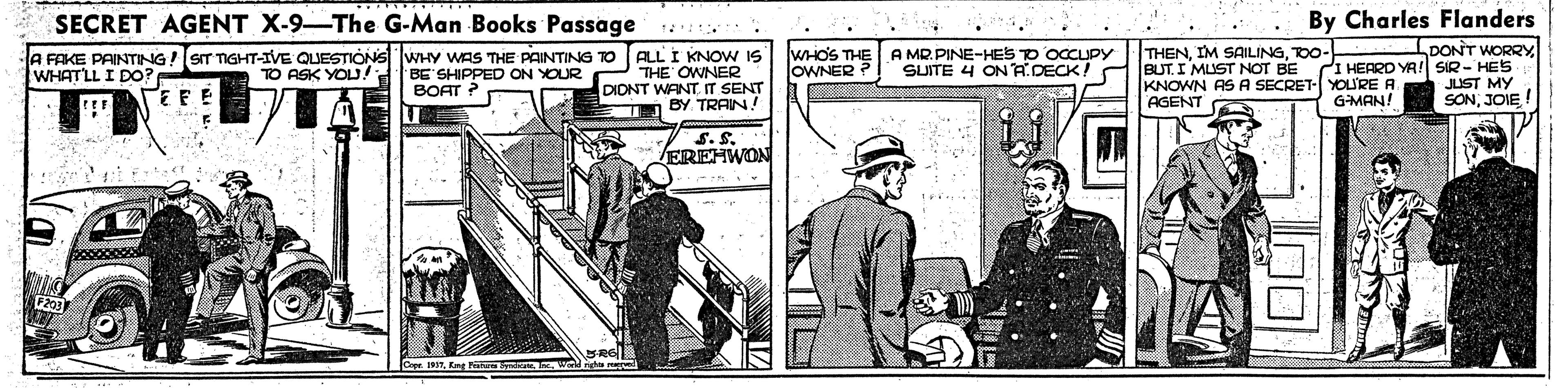 Comic book OCR: SECRET AGENT X-9 The G-Man Books Passage By Charles Flanders DONT WORRY BUT. I MUST NOT BE CI HEARD YA! SIR- HES JUST MY SONJOIE WHOS THE JOWNER A MR.PINE-HES TO OCCUPY SUITE 4 ONADECK! THENTO0- A FAKE PAINTING!SIT TIGHT-IVE QUESTIONS WHY WAS THE PAINTING TO TO ASK YOU! ALL I KNOW IS THE OWNER DIONT WANT IT SENT BY TRAIN! WHATLL I DO? BE SHIPPED ON YOUR BOAT ? KNOWN AS A SECRET- YOU'RE A AGENT GMAN! S.S EREHWON Cope 19TEng N Iw SECRET AGENT X-9 The G-Man Books Passage By Charles Flanders DONT WORRY BUT. I MUST NOT BE CI HEARD YA! SIR- HES JUST MY SONJOIE WHOS THE JOWNER A MR.PINE-HES TO OCCUPY SUITE 4 ONADECK! THENIM SAILINGTO0- A FAKE PAINTING!SIT TIGHT-IVE QUESTIONS WHY WAS THE PAINTING TO TO ASK YOU! ALL I KNOW IS THE OWNER DIONT WANT IT SENT BY TRAIN! WHATLL I DO? BE SHIPPED ON YOUR BOAT ? KNOWN AS A SECRET- YOU'RE A AGENT GMAN! S.S EREHWON Cope 19TEng N Iw