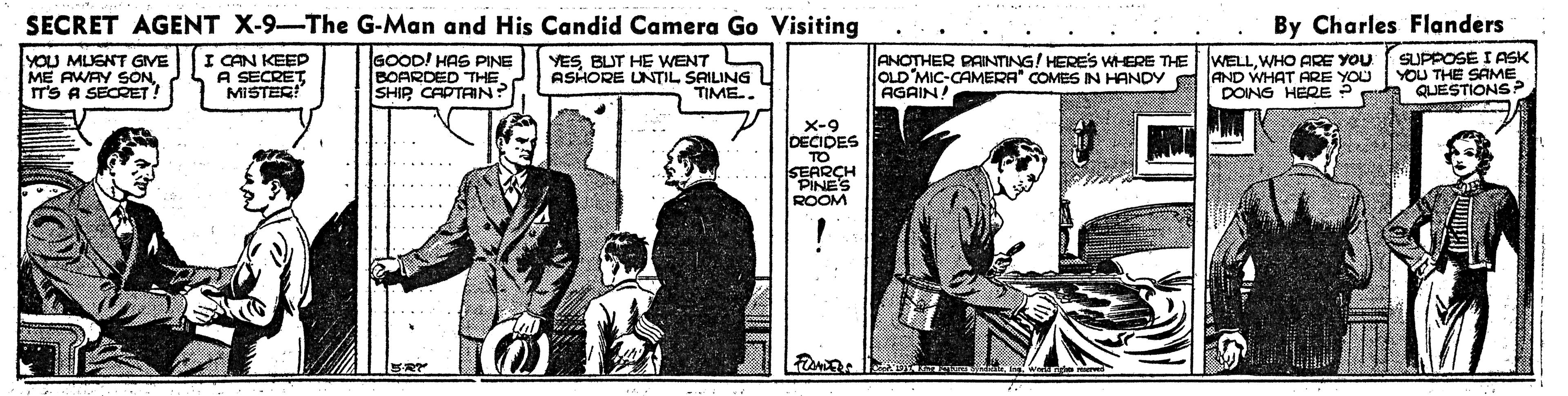 Publication OCR: SECRET AGENT X-9-The G-Man and His Candid Camera Go Visiting By Charles Flanders YOU MUGNT GIVE ME AWAY SONT'S A SECRET I CAN KEEP A SECRET MISTER! GOOD! HAS PINE BOARDED THE SHIP CAPTRIN? YESBUT HE WENT ASHORE UNTIL SAILING TIME. ANOTHER PAINTING! HERES WHERE THE OLD MIC-CAMERA" COMES IN HANDY AGAIN! WELLWHO ARE YOU AND WHAT ARE YOU DOING HERE ? SUPPOSE I ASK YOU THE QUESTIO ?-9 DECIDES TO SEARCH PINES ROOM ...... ...... ..... SECRET AGENT X-9-The G-Man and His Candid Camera Go Visiting By Charles Flanders YOU MUGNT GIVE ME AWAY SONT'S A SECRET I CAN KEEP A SECRET MISTER! GOOD! HAS PINE BOARDED THE SHIP CAPTRIN? YESBUT HE WENT ASHORE UNTIL SAILING TIME. ANOTHER PAINTING! HERES WHERE THE OLD MIC-CAMERA" COMES IN HANDY AGAIN! WELLWHO ARE YOU AND WHAT ARE YOU DOING HERE ? SUPPOSE I ASK YOU THE QUESTIO ? -9 DECIDES TO SEARCH PINES ROOM ...... ...... .....