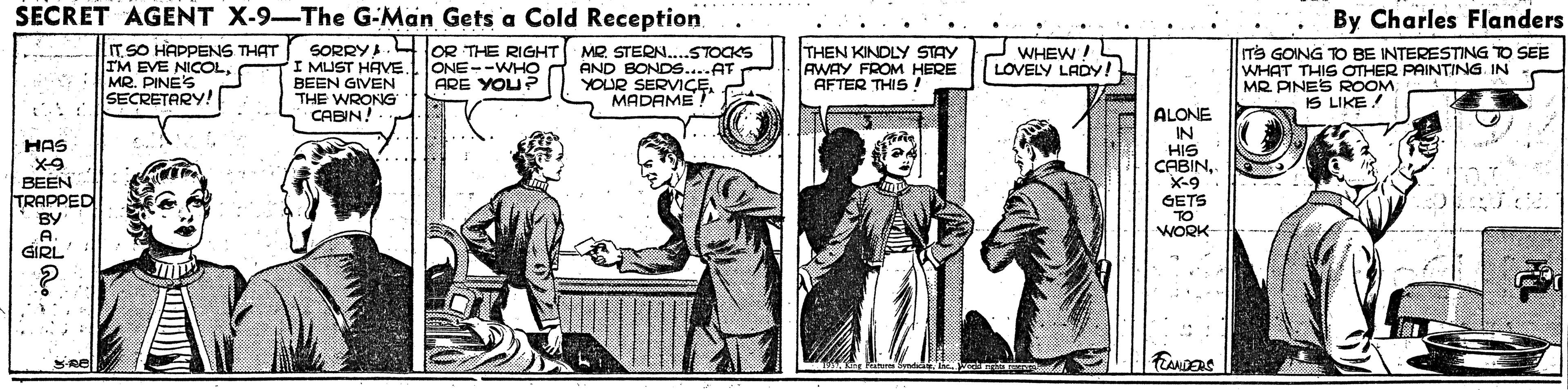 Illustration OCR: SECRET AGENT X-9-The G-Man Gets a Cold Reception By Charles Flanders T SO HAPPENS THAT IM EVE NICOLMR. PINES SECRETARY! SORRYA. lOR THE RIGHT I MUST HAVE. ONE--WHO BEEN GIVEN THE WRONG CABIN! MR. STERN..STOCKS AND BONDS....AT YOUR SERVIÇE MADAME THEN KINDLY STAY AWAY FROM HERE AFTER THIS ! m's GOING TO BE INTERESTING TO SEE WHAT THIS OTHER PAINTING IN MR PINES ROOM WHEW! LOVELY LADY! ARE YOU?P IS LIKE ! ALONE IN HIS CABINX-9 GETS HAS BEEN TRAPPED BY A GIRL TO WORK SECRET AGENT X-9-The G-Man Gets a Cold Reception By Charles Flanders T SO HAPPENS THAT IM EVE NICOLMR. PINES SECRETARY! SORRYA. lOR THE RIGHT I MUST HAVE. ONE--WHO BEEN GIVEN THE WRONG CABIN! MR. STERN..STOCKS AND BONDS....AT YOUR SERVIÇE MADAME THEN KINDLY STAY AWAY FROM HERE AFTER THIS ! m's GOING TO BE INTERESTING TO SEE WHAT THIS OTHER PAINTING IN MR PINES ROOM WHEW! LOVELY LADY! ARE YOU?P IS LIKE ! ALONE IN HIS CABINX-9 GETS HAS BEEN TRAPPED BY A GIRL TO WORK