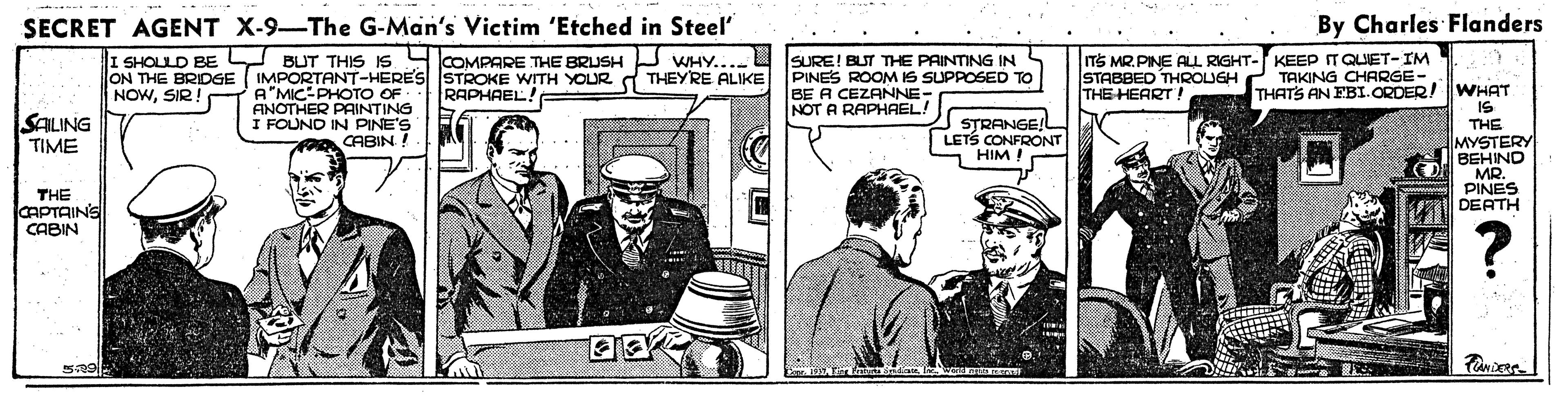 Art OCR: SECRET AGENT X-9-The G-Man's Victim 'Etched in Steel By Charles Flanders I SHOLLD BE Y BUT THIS IS SCOMPARE THE BRUSH J WHY. ON THE BRIDGE ( IMPORTANT-HERES STROKE WITH YOUR A THEYRE ALIKE PINES ROOM IS SUPPOSED TO NOWSIR TS MR. PINE ALL RIGHT- KEEP ITQUET-IM STABBED THROUGH THE HEART! SURE! BUT THE PAINTING IN TAKING CHARGE- A"MIC-PHOTO OF ANOTHER PAINTING I FOUND IN PINE'S R CABIN ! THATS AN EBI.ORDER!WHAT IS THE MYSTERY BEHIND RAPHAEL! BE A CEZANNE- NOT A RAPHAEL! SALING TIME STRANGEL LETS CONFRONT HIM THE CAPTAINS CABIN PINES DEATH ? SECRET AGENT X-9-The G-Man's Victim 'Etched in Steel By Charles Flanders I SHOLLD BE Y BUT THIS IS SCOMPARE THE BRUSH J WHY. ON THE BRIDGE ( IMPORTANT-HERES STROKE WITH YOUR A THEYRE ALIKE PINES ROOM IS SUPPOSED TO NOWSIR TS MR. PINE ALL RIGHT- KEEP ITQUET-IM STABBED THROUGH THE HEART! SURE! BUT THE PAINTING IN TAKING CHARGE- A"MIC-PHOTO OF ANOTHER PAINTING I FOUND IN PINE'S R CABIN ! THATS AN EBI.ORDER!WHAT IS THE MYSTERY BEHIND RAPHAEL! BE A CEZANNE- NOT A RAPHAEL! SALING TIME STRANGEL LETS CONFRONT HIM THE CAPTAINS CABIN PINES DEATH ?