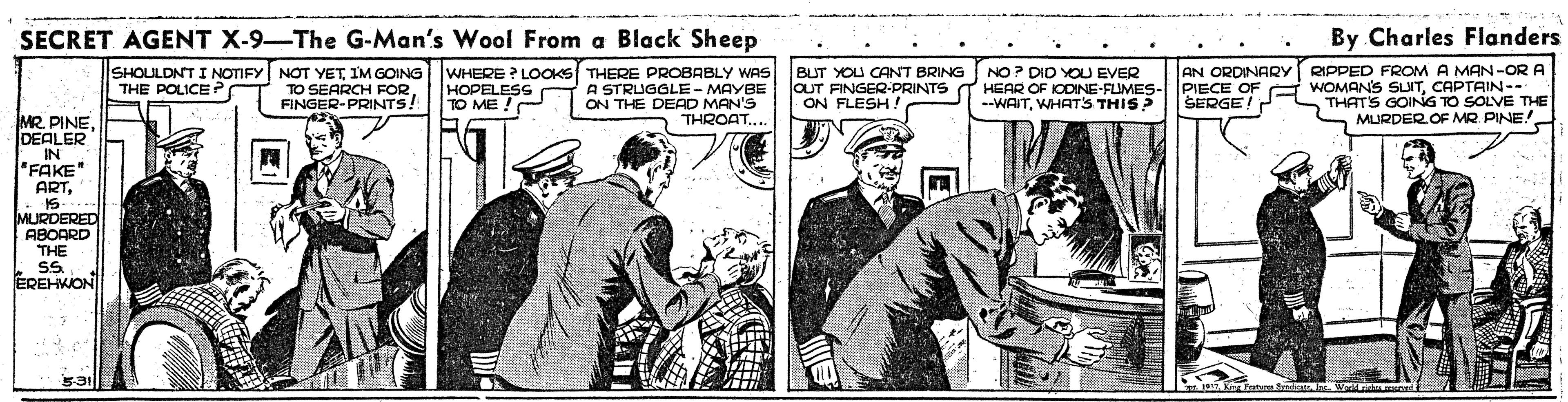 Sleeve OCR: SECRET AGENT X-9-The G-Man's Wool From a Black Sheep By Charles Flanders SHOULDNT I NOTIFY NOT YETIM GOING TO SEARCH FORFINGER-PRINTS! BUT YOU CANT BRING OUT FINGER-PRINTS ON FLESH AN ORDINARYY RIPPED FROM A MAN-OR A WHERE ? LOOKS THERE PROBABLY WAS A STRUGGLE- MAYBE ON THE DEAD MAN'S THROAT... HOPELESS C TO ME ! NO? DID YOU EVER NE-FLIMES- --WAITWHAT'S THIS? PIECE OF G WOMANS SUITCAPTAIN-- THATS GOING TO SOLVE THE THE POLICE ? SERGE! MR. PINEDEALER IN "FAKE" ARTS MURDEROF MR PINE! MURDERED ABOARD THE EREHWON SECRET AGENT X-9-The G-Man's Wool From a Black Sheep By Charles Flanders SHOULDNT I NOTIFY NOT YETIM GOING TO SEARCH FORFINGER-PRINTS! BUT YOU CANT BRING OUT FINGER-PRINTS ON FLESH AN ORDINARYY RIPPED FROM A MAN-OR A WHERE ? LOOKS THERE PROBABLY WAS A STRUGGLE- MAYBE ON THE DEAD MAN'S THROAT... HOPELESS C TO ME ! NO? DID YOU EVER NE-FLIMES- --WAITWHAT'S THIS? PIECE OF G WOMANS SUITCAPTAIN-- THATS GOING TO SOLVE THE THE POLICE ? SERGE! MR. PINEDEALER IN "FAKE" ARTS MURDEROF MR PINE! MURDERED ABOARD THE EREHWON
