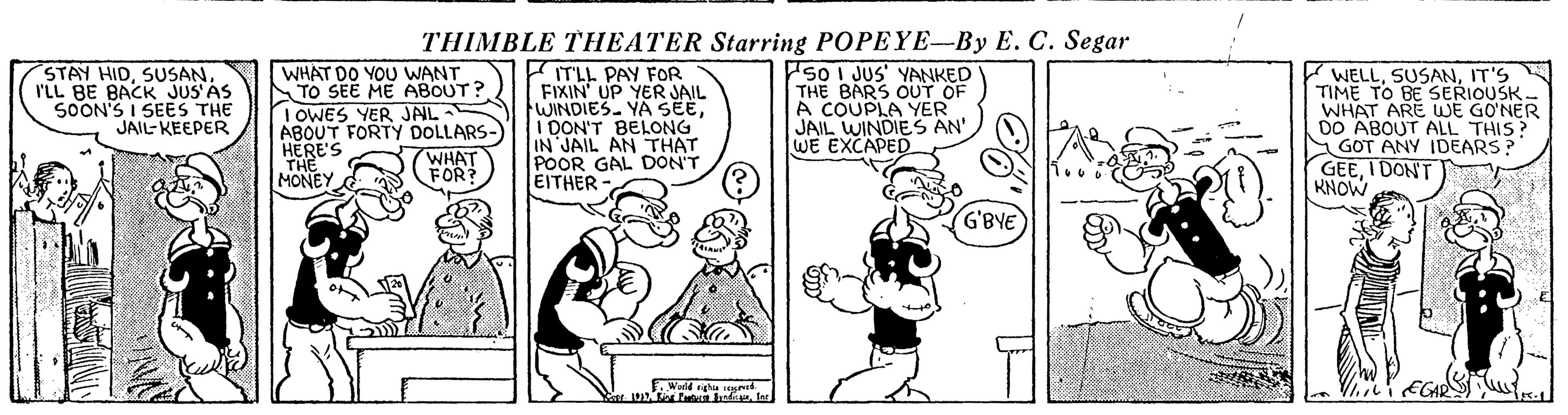 Gesture OCR: THIMBLE THEATER Starring POPEYE-By E. C. Segar STAY HIDI'LL BE BACK JUS'AS SOON'S I SEES THE JAIL- KEEPER WHAT DO YOU WANT TO SEE ME ABOUT? I OWES YER JAL- ABOUT FORTY DOLLARS- HERE'S THE MONEY ITLL PAY FOR FIXIN' UP YER JAIL WINDIES. YA SEEI DON'T BELONG IN JAIL AN THAT POOR GAL DON'T EITHER 50 I JUS' YANKED THE BARS OUT OF A COUPLA YER JAIL WINDIES AN' WE EXCAPED WELLIT'S TIME TO BE SERIOUSK. WHAT ARE WE GO?NER DO ABOUT ALL THIS? SGOT ANY IDEARS? GEEI DON'T RNOL WHAT FOR: G'BYE Wald sigha THIMBLE THEATER Starring POPEYE-By E. C. Segar STAY HIDI'LL BE BACK JUS'AS SOON'S I SEES THE JAIL- KEEPER WHAT DO YOU WANT TO SEE ME ABOUT? I OWES YER JAL- ABOUT FORTY DOLLARS- HERE'S THE MONEY ITLL PAY FOR FIXIN' UP YER JAIL WINDIES. YA SEEI DON'T BELONG IN JAIL AN THAT POOR GAL DON'T EITHER 50 I JUS' YANKED THE BARS OUT OF A COUPLA YER JAIL WINDIES AN' WE EXCAPED WELLIT'S TIME TO BE SERIOUSK. WHAT ARE WE GO?NER DO ABOUT ALL THIS? SGOT ANY IDEARS? GEEI DON'T RNOL WHAT FOR: G'BYE Wald sigha