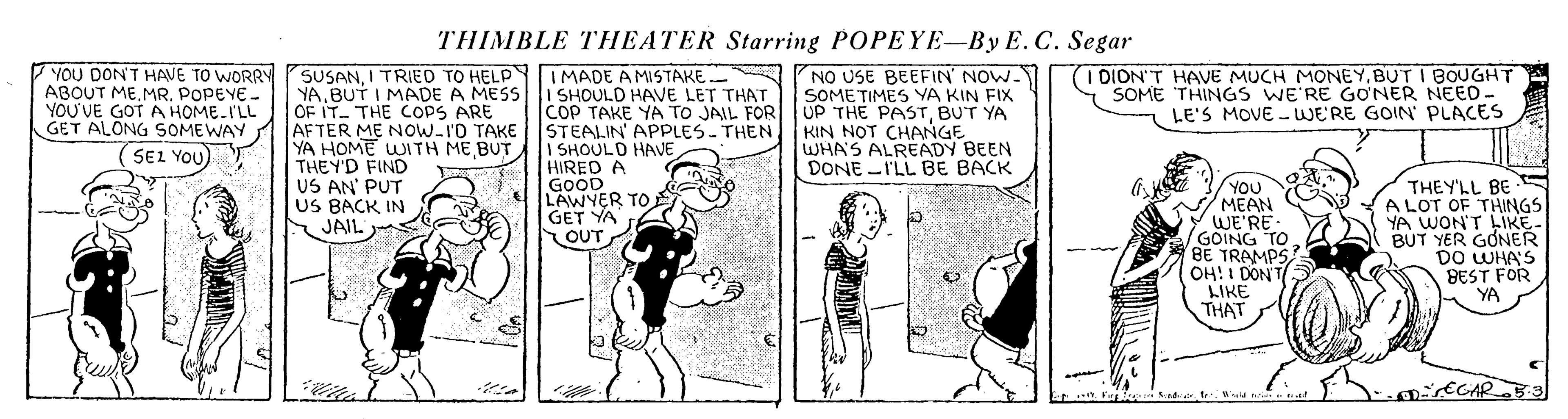 Publication OCR: THIMBLE THEATER Starring POPEYE-By E. C. Segar YOU DON'T HAVE TO WORRY SUSANI TRIED TO HELP IMADE AMSTAKE ABOUT ME.MR. POPEYE- YOU'VE GOT A HOME-I'LL GET ALONG SOMEWAY - YABUT I MADE A MESS OF IT- THE COPS ARE AFTER ME Now-I'O TAKE YA HOME WITH ME BUT THEY'D FIND US AN' PUT US BACK IN JAIL I SHOULD HAVE LET THAT COP TAKE YA TO JAIL FOR STEALIN APPLES-THEN I SHOULD HAVE HIRED A GOOD LAWYER TO GET YA OUT NO USE BEEFIN' NOW. SOMETIMES YA KIN FIX UP THE PASTBUT YA KIN NOT CHANGE WHA'S ALREADY BEEN DONE -I'LL BE BACK I DION'T HAVE MUCH MONEYBUT I BOUGHT SOME THINGS WE'RE GONER NEED- LE'S MOVE WE'RE GOIN PLACES SEL YOU) YOU MEAN WE'RE GOING TO BE TRAMPSOH!I DON'T LIKE THAT THEY'LL BE A LOT OF THINGS YA WON'T LIKE- BUT YER GONER DO WHA'S BEST FOR YA DECAR Y Fre t THIMBLE THEATER Starring POPEYE-By E. C. Segar YOU DON'T HAVE TO WORRY SUSANI TRIED TO HELP IMADE AMSTAKE ABOUT ME.MR. POPEYE- YOU'VE GOT A HOME-I'LL GET ALONG SOMEWAY - YABUT I MADE A MESS OF IT- THE COPS ARE AFTER ME Now-I'O TAKE YA HOME WITH ME BUT THEY'D FIND US AN' PUT US BACK IN JAIL I SHOULD HAVE LET THAT COP TAKE YA TO JAIL FOR STEALIN APPLES-THEN I SHOULD HAVE HIRED A GOOD LAWYER TO GET YA OUT NO USE BEEFIN' NOW. SOMETIMES YA KIN FIX UP THE PASTBUT YA KIN NOT CHANGE WHA'S ALREADY BEEN DONE -I'LL BE BACK I DION'T HAVE MUCH MONEYBUT I BOUGHT SOME THINGS WE'RE GONER NEED- LE'S MOVE WE'RE GOIN PLACES SEL YOU) YOU MEAN WE'RE GOING TO BE TRAMPSOH!I DON'T LIKE THAT THEY'LL BE A LOT OF THINGS YA WON'T LIKE- BUT YER GONER DO WHA'S BEST FOR YA DECAR Y Fre t