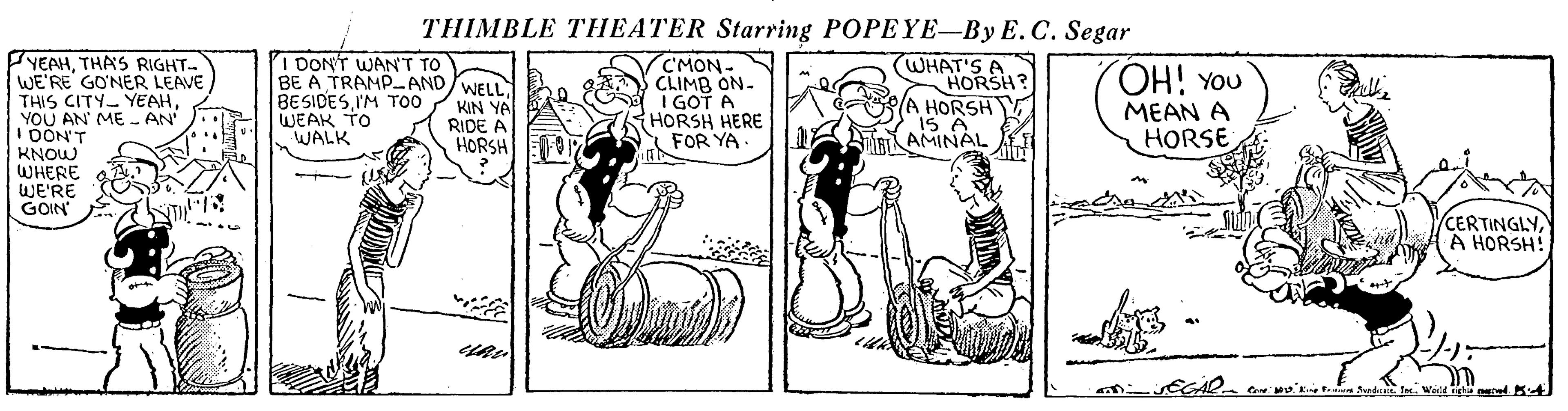 Fiction OCR: THIMBLE THEATER Starring POPEYE-By E.C. Segar YEAHTHAS RIGHT- WE'RE GONER LEAVE THIS CITY YEAHYOU AN' ME - AN DON'T KNOW WHERE WE'RE GOIN i DONT WANT TO BE A TRAMP-AND/WELL BESIDESI'M TOO WEAK TO WALK C'MON- CLIMB ON. I GOT A HORSH HERE S FOR YA. (WHAT'S A HORSH A HORSH ARAMINAL OH! YOU KIN YA RIDE A HORSH MEAN A HORSE CERTINGLYA HORSH! THIMBLE THEATER Starring POPEYE-By E.C. Segar YEAHTHAS RIGHT- WE'RE GONER LEAVE THIS CITY YEAHYOU AN' ME - AN DON'T KNOW WHERE WE'RE GOIN i DONT WANT TO BE A TRAMP-AND/WELL BESIDESI'M TOO WEAK TO WALK C'MON- CLIMB ON. I GOT A HORSH HERE S FOR YA. (WHAT'S A HORSH A HORSH ARAMINAL OH! YOU KIN YA RIDE A HORSH MEAN A HORSE CERTINGLYA HORSH!