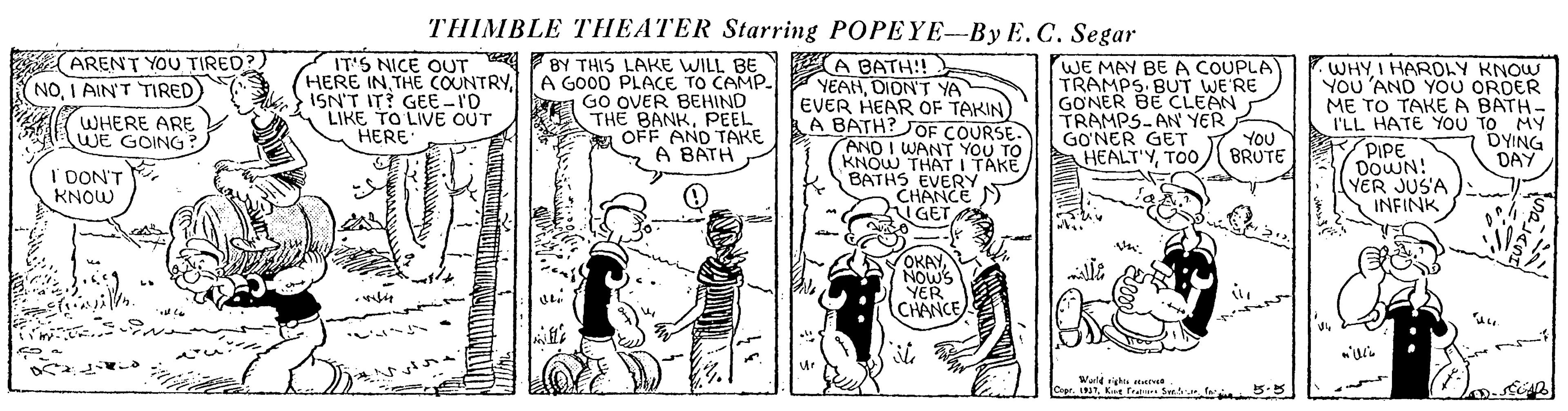 Parallel OCR: THIMBLE THEATER Starring POPEYE--By E.C. Segar ARENT YOU TIRED?) NOI AIN'T TIRED) A BATH:! YEAHDION'T YA EVER HEAR OF TAKIN) A BATH? JOF COURSE AND I WANT YOU TO KNOW THAT I TAKE BATHS EVERY CHANCE ) hIGET BY THIS LAKE WILL BE HERE INA GOOD PLACE TO CAMP. IT'S NICE OUT WE MAY BEA COUPLA TRAMPS BUT WE'RE GONER BE CLEAN TRAMPS-AN YER GO?NER GET Y YOU HEALT'YI HAROLY KNOW YOU 'AND YO0 ORDER ME TO TAKE A BATH- I'LL HATE YOU TO MY PIPE DOWN! YER JUS'A INFINK d ISN'T IT? GEE -I'D LIKE TO LIVE OUT HERE GO OVER BEHIND THE BANKPEEL OFF AND TAKE A BATH WHERE ARE WE GOING: BRUTE DYING DAY I DON'T KNOW OKAYNOWS YER CHANCE ite ur Wald ghie en CopeKt f Sw. fa THIMBLE THEATER Starring POPEYE--By E.C. Segar ARENT YOU TIRED?) NOI AIN'T TIRED) A BATH:! YEAHDION'T YA EVER HEAR OF TAKIN) A BATH? JOF COURSE AND I WANT YOU TO KNOW THAT I TAKE BATHS EVERY CHANCE ) hIGET BY THIS LAKE WILL BE HERE INTHE COUNTRYA GOOD PLACE TO CAMP. IT'S NICE OUT WE MAY BEA COUPLA TRAMPS BUT WE'RE GONER BE CLEAN TRAMPS-AN YER GO?NER GET Y YOU HEALT'YI HAROLY KNOW YOU 'AND YO0 ORDER ME TO TAKE A BATH- I'LL HATE YOU TO MY PIPE DOWN! YER JUS'A INFINK d ISN'T IT? GEE -I'D LIKE TO LIVE OUT HERE GO OVER BEHIND THE BANKPEEL OFF AND TAKE A BATH WHERE ARE WE GOING: BRUTE DYING DAY I DON'T KNOW OKAYNOWS YER CHANCE ite ur Wald ghie en CopeKt f Sw. fa