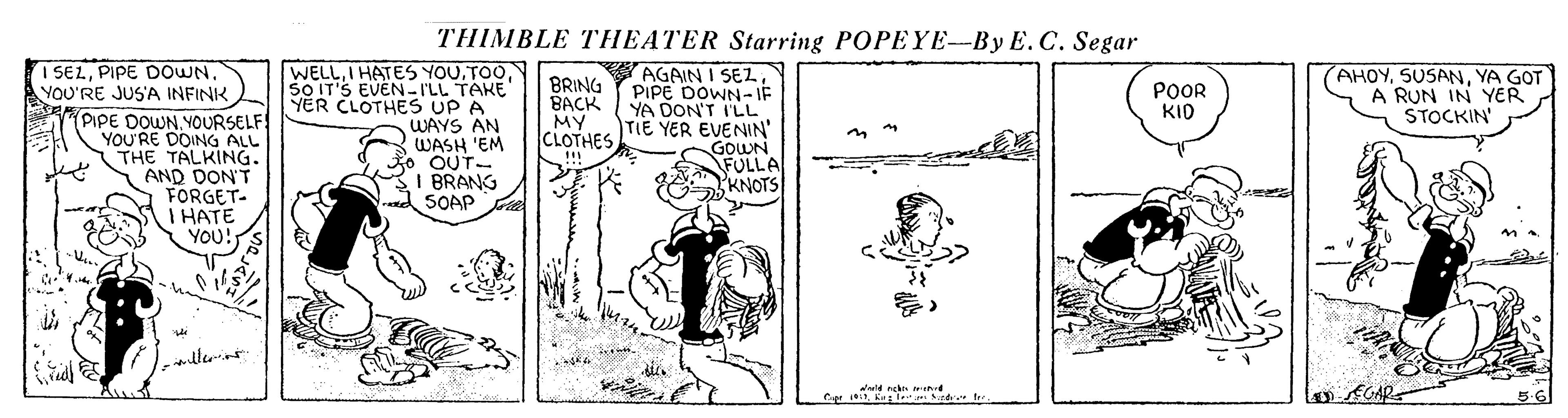 Comics OCR: THIMBLE THEATER Starring POPEYE--By E.C. Segar I SELPIPE DOWN. YOU'RE JUS'A INFINK PIPE DOWNYOURSELF YOU'RE DOING ALL THE TALKING. AND DON'T FORGET- I HATE YOU! WELL5O IT'S EVEN-I'LL TAKE YER CLOTHES UP A WAYS AN WASH 'EM OUT- I BRANG SOAP AGAIN I SEZPIPE DOWN-IF BACK YA DON'T I'LL TIE YER EVENIN' GOWN FULLA KNOTS AHOYYA GOT A RUN IN YER STOCKIN BRING POOR KID MY CLOTHES !! 5.6 THIMBLE THEATER Starring POPEYE--By E.C. Segar I SELPIPE DOWN. YOU'RE JUS'A INFINK PIPE DOWNYOURSELF YOU'RE DOING ALL THE TALKING. AND DON'T FORGET- I HATE YOU! WELLI HATES YOU5O IT'S EVEN-I'LL TAKE YER CLOTHES UP A WAYS AN WASH 'EM OUT- I BRANG SOAP AGAIN I SEZPIPE DOWN-IF BACK YA DON'T I'LL TIE YER EVENIN' GOWN FULLA KNOTS AHOYYA GOT A RUN IN YER STOCKIN BRING POOR KID MY CLOTHES !! 5.6