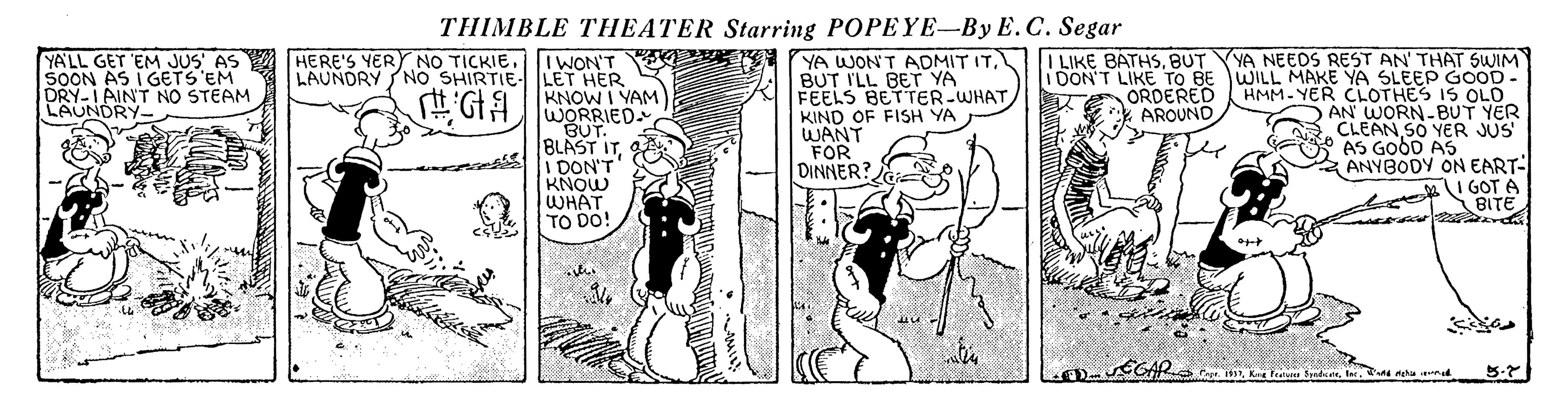 Line art OCR: THIMBLE THEATER Starring POPEYE-By E.C. Segar YA NEEDS REST AN' THAT SWIM liDON'T LIKE TO BE WILL MAKE YA SLEEP GOOD- HMM-YER CLOTHES IS OLO AN WORN-BUT YER CLEAN SO YER JUS AS GOOD AS ANYBODY ON EART- V YN YA WONT AOMIT ITBUT I'LL BET YA FEELS BETTER-WHATKIND OF FISH YA WANT FOR DINNER? ILIKE BATHSBUT YA'LL GET 'EM JUS AS SOON AS I GETS 'EM DRY-I AINT NO STEAM LAUNDRY- HERE'S YERY NO TICKIEI WON'T LAUNDRY NO SHIRTIE LET HER KNOW I YAM WORRIED. BUT. BLAST ITI DON'T KNOW WHAT TO DO! ORDERED * AROUND MI GOT A BITE Ppe. ISSnd mehu nd THIMBLE THEATER Starring POPEYE-By E.C. Segar YA NEEDS REST AN' THAT SWIM liDON'T LIKE TO BE WILL MAKE YA SLEEP GOOD- HMM-YER CLOTHES IS OLO AN WORN-BUT YER CLEAN SO YER JUS AS GOOD AS ANYBODY ON EART- V YN YA WONT AOMIT ITBUT I'LL BET YA FEELS BETTER-WHATKIND OF FISH YA WANT FOR DINNER? ILIKE BATHSBUT YA'LL GET 'EM JUS AS SOON AS I GETS 'EM DRY-I AINT NO STEAM LAUNDRY- HERE'S YERY NO TICKIEI WON'T LAUNDRY NO SHIRTIE LET HER KNOW I YAM WORRIED. BUT. BLAST ITI DON'T KNOW WHAT TO DO! ORDERED * AROUND MI GOT A BITE Ppe. ISSK Feal yndicend mehu nd