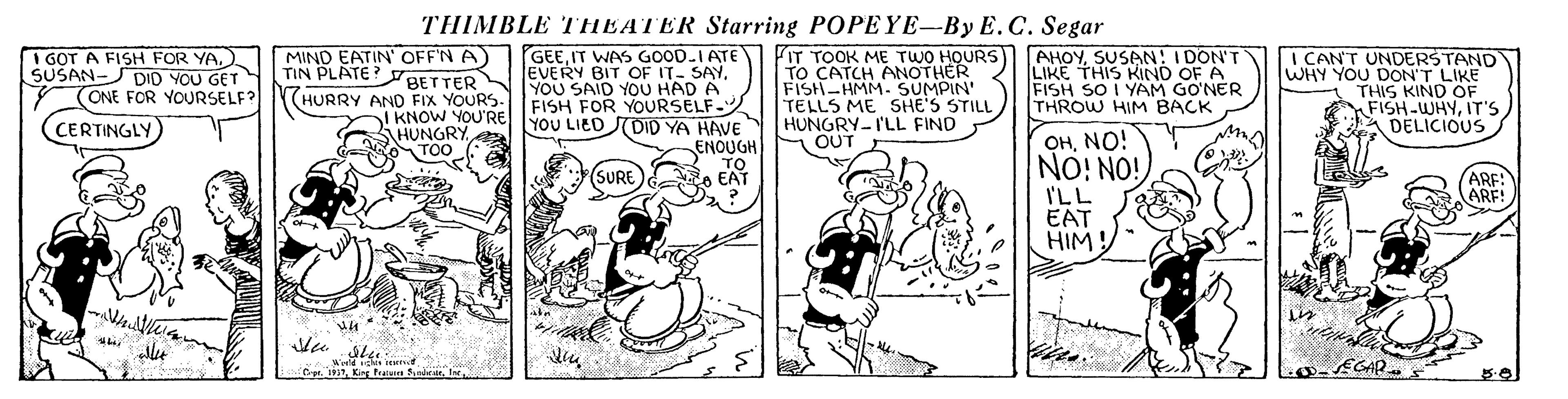 Publication OCR: THIMBLE THEATER Starring POPEYE-By E. C. Segar I GOT A FISH FOR YASUSAN-SDID YOU GET (ONE FOR YOURSELF? CERTINGLY MIND EATIN OFF'N A TIN PLATE? BETTER GEEIT WAS GOOD.IATE EVERY BIT OF IT- SAYYOU SAID YOU HAD A FISH FOR YOURSELF- FIT TOOK ME TWO HOURS) TO CATCH ANOTHER FISH-HMM. SUMPIN' TELLS ME SHE'S STILL HUNGRY-I'LL FIND OUT AHOYSUSAN: I DON'T LIKE THIS KIND OF A FISH SO I YAM GO?NER THROW HIM BACK I CAN'T UNDERSTAND WHY YOU DON'T LIKE THIS KIND OF FISH-WHYIT'S DELICIOUS HURRY AND FIX YOURS. I KNOW YOU'REYOU LIED STDID YA HAVE SHUNGRYTOO OHNO! NO! NO! I'LL EAT HIM! ENOUGH TO o EAT (SURE ARF: ARE! EGAR. Crat. 1937Kirg feet Sunbeir. Ir THIMBLE THEATER Starring POPEYE-By E. C. Segar I GOT A FISH FOR YASUSAN-SDID YOU GET (ONE FOR YOURSELF? CERTINGLY MIND EATIN OFF'N A TIN PLATE? BETTER GEEIT WAS GOOD.IATE EVERY BIT OF IT- SAYYOU SAID YOU HAD A FISH FOR YOURSELF- FIT TOOK ME TWO HOURS) TO CATCH ANOTHER FISH-HMM. SUMPIN' TELLS ME SHE'S STILL HUNGRY-I'LL FIND OUT AHOYSUSAN: I DON'T LIKE THIS KIND OF A FISH SO I YAM GO?NER THROW HIM BACK I CAN'T UNDERSTAND WHY YOU DON'T LIKE THIS KIND OF FISH-WHYIT'S DELICIOUS HURRY AND FIX YOURS. I KNOW YOU'REYOU LIED STDID YA HAVE SHUNGRYTOO OHNO! NO! NO! I'LL EAT HIM! ENOUGH TO o EAT (SURE ARF: ARE! EGAR. Crat. 1937Kirg feet Sunbeir. Ir