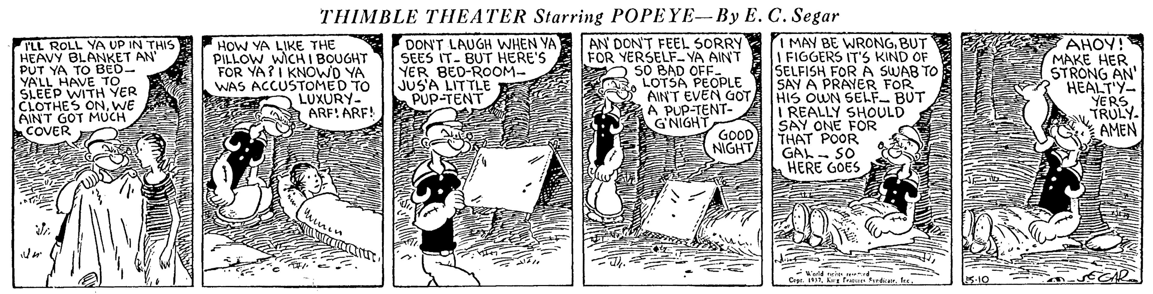 Design OCR: THIMBLE THEATER Starring POPEYE-By E. C. Segar DON'T LAUGH WHEN YA SEES IT- BUT HERE'S YER BED-ROOM- JUS'A LITTLE PUP-TENT AN DON'T FEEL SORRY FOR YERSELF- YA AIN'T SO BAD OFF LOTSA PEOPLE AIN'T EVEN GOT A PUP-TENT- G'NIGHT GOOD NIGHT I MAY BE WRONGBUT I FIGGERS IT'S KIND OF ŠELFISH FOR A SWAB TO SAY A PRAYER FOR HIS OWN SELF- BUT I REALLY SHOULD SAY ONE FOR THAT POOR GAL- SO HERE GOES AHOY! MAKE HER STRONG AN' HEALT'Y- YERS. TRULY. AMEN ILL ROLL YA UP IN THIS HEAVY BLANKET AN' PUT YA TO BED- VALL HAVE 1ER HOW YA LIKE THE PILLOW WICH I BOUGHT FOR YA?I KNOWD YA WAS ACCUSTOMED TO LUXURY- ARF! ARF! SLEEP WITH YER CLOTHES ONWE AINT GOT MUCH COVER Werld ne. d Crpt. 32Kor fratue fordcar. es 5-10 THIMBLE THEATER Starring POPEYE-By E. C. Segar DON'T LAUGH WHEN YA SEES IT- BUT HERE'S YER BED-ROOM- JUS'A LITTLE PUP-TENT AN DON'T FEEL SORRY FOR YERSELF- YA AIN'T SO BAD OFF LOTSA PEOPLE AIN'T EVEN GOT A PUP-TENT- G'NIGHT GOOD NIGHT I MAY BE WRONGBUT I FIGGERS IT'S KIND OF ŠELFISH FOR A SWAB TO SAY A PRAYER FOR HIS OWN SELF- BUT I REALLY SHOULD SAY ONE FOR THAT POOR GAL- SO HERE GOES AHOY! MAKE HER STRONG AN' HEALT'Y- YERS. TRULY. AMEN ILL ROLL YA UP IN THIS HEAVY BLANKET AN' PUT YA TO BED- VALL HAVE 1ER HOW YA LIKE THE PILLOW WICH I BOUGHT FOR YA?I KNOWD YA WAS ACCUSTOMED TO LUXURY- ARF! ARF! SLEEP WITH YER CLOTHES ONWE AINT GOT MUCH COVER Werld ne. d Crpt. 32Kor fratue fordcar. es 5-10