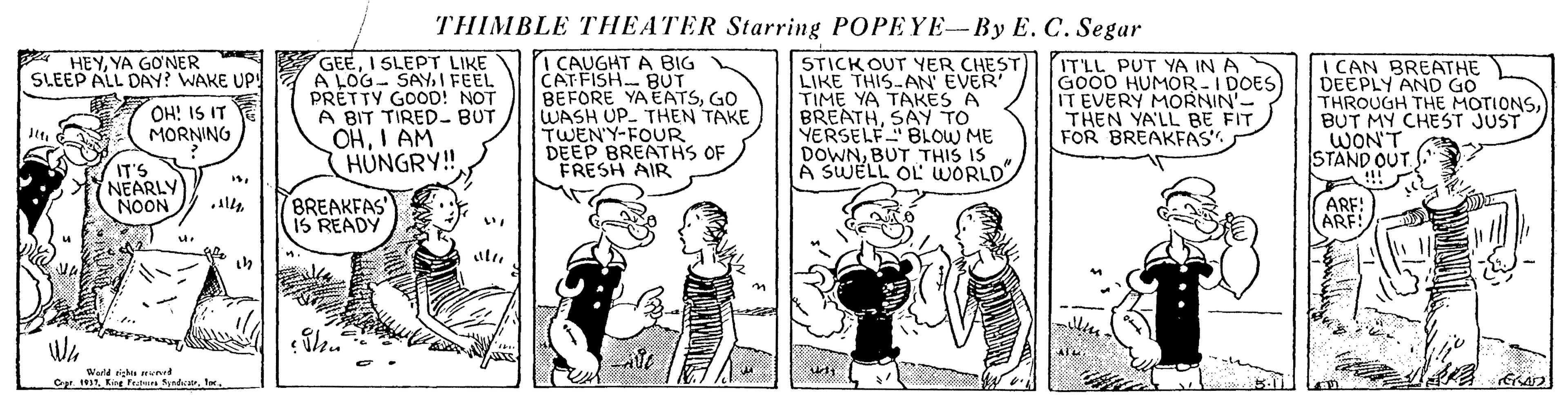 Art OCR: THIMBLE THEATER Starring POPEYE-By E. C. Segar A HEYYA GONER SLEEP ALL DAY? WAKE UP! GEEI SLEPT LIKE A LOG- SAY1 FEEL PRETTY GOOD! NOT A BIT TIRED- BUT OHI AM HÚNGRY! I CAUGHT A BIG CAT FISH BUT BEFORE YA EATSGO WASH UP. THEN TAKE TWEN'Y-FOUR DEEP BREATHS OF FRESH AIR STICK OUT YER CHEST LIKE THIS AN EVER TIME YA TAKES A BREATHSAY TO YERSELF" BLOW ME DOWNBUT THIS IS A SWELL OL WORLD ITLL PUT YA IN A GO00 HUMOR-I DOES IT EVERY MORNIN'- THEN YA'LL BE FIT FOR BREAKFAS. I CAN BREATHE DEEPLY AND GO THROUGH THE MOTIONSBUT MY CHEST JUST WON'T STAND OUT. OH! IS IT MORNING IT'S NEARLY NOON BREAKFAS IS READY ARF! ARF! ARE: Werld rigk mnrd Cr. 1917King ran Syndicatr. tx. THIMBLE THEATER Starring POPEYE-By E. C. Segar A HEYYA GONER SLEEP ALL DAY? WAKE UP! GEEI SLEPT LIKE A LOG- SAY1 FEEL PRETTY GOOD! NOT A BIT TIRED- BUT OHI AM HÚNGRY! I CAUGHT A BIG CAT FISH BUT BEFORE YA EATSGO WASH UP. THEN TAKE TWEN'Y-FOUR DEEP BREATHS OF FRESH AIR STICK OUT YER CHEST LIKE THIS AN EVER TIME YA TAKES A BREATHSAY TO YERSELF" BLOW ME DOWNBUT THIS IS A SWELL OL WORLD ITLL PUT YA IN A GO00 HUMOR-I DOES IT EVERY MORNIN'- THEN YA'LL BE FIT FOR BREAKFAS. I CAN BREATHE DEEPLY AND GO THROUGH THE MOTIONSBUT MY CHEST JUST WON'T STAND OUT. OH! IS IT MORNING IT'S NEARLY NOON BREAKFAS IS READY ARF! ARF! ARE: Werld rigk mnrd Cr. 1917King ran Syndicatr. tx.