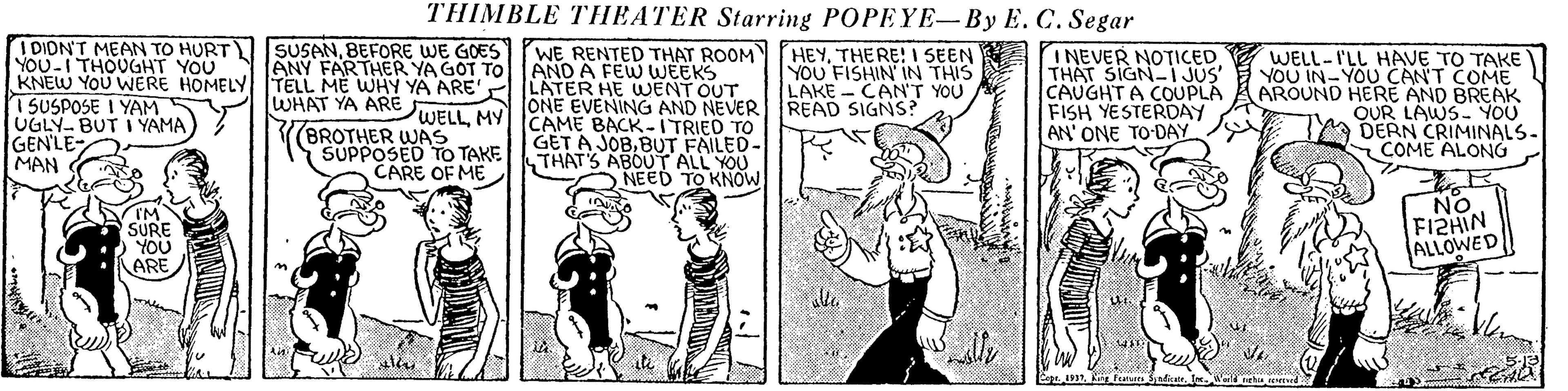 Illustration OCR: THIMBLE THEATER Starring POPEYE-By E. C. Segar I DIDN'T MEAN TO HURT SUSANBEFORE WE GOESTPWE RENTED THAT ROOM HEYTHE RE! I SEEN YOU FISHIN IN THIS LAKE - CAN'T YOU READ SIGNS? INEVER NOTICED THAT SIGN-I JUS' CAUGHT A COUPLA FISH YESTERDAY AN' ONE TO DAY WELL-I'LL HAVE TO TAKE YOU IN-YOU CAN'T COME AROUND HERE AND BREAK OUR LAWS- YOU DERN CRIMINALS- COME ALONG YOU-I THOUGHT YOU ANY FARTHER YA GOT TOlAND A FEw WEEKS KNEW YOU WERE HOMELY TELL ME WHY YA ARE' ILATER HE WENT OUT WHAT YA ARE 1 SUSPOSE I YAM UGLY- BUT I YAMA GEN'LE- MAN (BROTHER WAS SUPPOSED TO TAKE CARE OF ME ONE EVENING AND NEVER WELL MY CAME BACK-ITRIED TO GET A JOBBUT FAILED- THAT'S ABOUT ALL YOU NEED TO KNOW SURE YOU ARE NO FIZHIN ALLOWED THIMBLE THEATER Starring POPEYE-By E. C. Segar I DIDN'T MEAN TO HURT SUSANBEFORE WE GOESTPWE RENTED THAT ROOM HEYTHE RE! I SEEN YOU FISHIN IN THIS LAKE - CAN'T YOU READ SIGNS? INEVER NOTICED THAT SIGN-I JUS' CAUGHT A COUPLA FISH YESTERDAY AN' ONE TO DAY WELL-I'LL HAVE TO TAKE YOU IN-YOU CAN'T COME AROUND HERE AND BREAK OUR LAWS- YOU DERN CRIMINALS- COME ALONG YOU-I THOUGHT YOU ANY FARTHER YA GOT TOlAND A FEw WEEKS KNEW YOU WERE HOMELY TELL ME WHY YA ARE' ILATER HE WENT OUT WHAT YA ARE 1 SUSPOSE I YAM UGLY- BUT I YAMA GEN'LE- MAN (BROTHER WAS SUPPOSED TO TAKE CARE OF ME ONE EVENING AND NEVER WELL MY CAME BACK-ITRIED TO GET A JOBBUT FAILED- THAT'S ABOUT ALL YOU NEED TO KNOW SURE YOU ARE NO FIZHIN ALLOWED