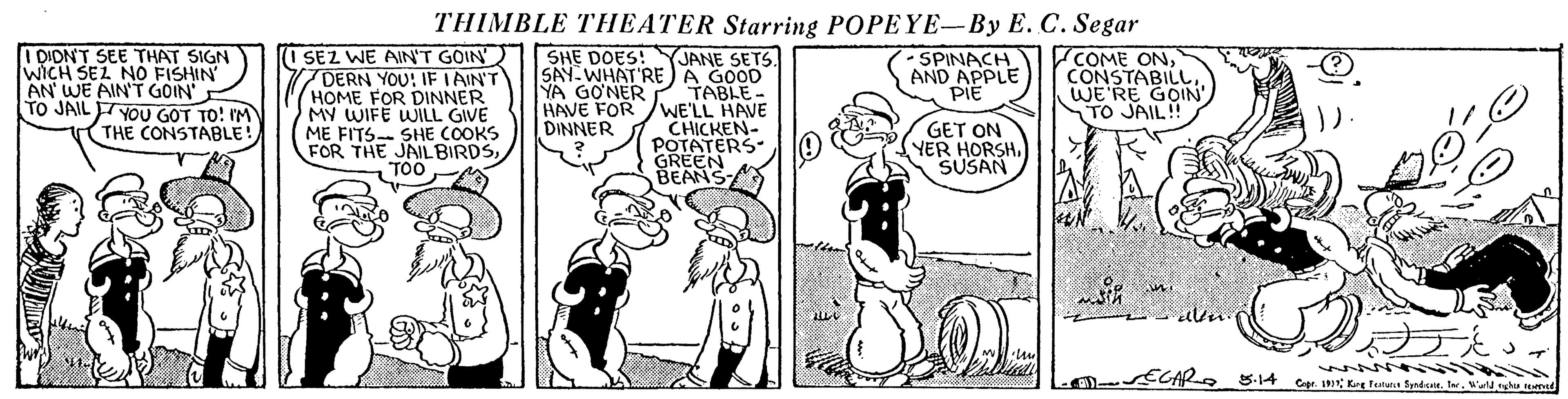 Art OCR: THIMBLE THEATER Starring POPEYE-By E. C. Segar I DIDNT SEE THAT SIGN WICH SEZ NO FISHIN AN WE AIN'T GOIN TO JAIL FYOU GOT TO! IM THE CONSTABLE! I SEZ WE AIN'T GOIN DERN YOU: IE LAIN'T HOME FOR DINNER MY WIFE WILL GIVE ME FITS- SHE COOKS FOR THE JAIL BIRDSTOO SHE DOES! JANE SETS. SAY- WHAT'RE )A GOOD TABLE- HAVE FOR /WE'LL HAVE CHICKEN- POTATERS GREEN BEANS COME ONWE'RE GOIN TO JAIL!! - SPINACH AND APPLE PIE YA GONER GET ON YER HORSHSUSAN DINNER w NIA D ECARS.14 Capr. 1 Kre Tutunt Sprdana. Inr. Wald nhu ted THIMBLE THEATER Starring POPEYE-By E. C. Segar I DIDNT SEE THAT SIGN WICH SEZ NO FISHIN AN WE AIN'T GOIN TO JAIL FYOU GOT TO! IM THE CONSTABLE! I SEZ WE AIN'T GOIN DERN YOU: IE LAIN'T HOME FOR DINNER MY WIFE WILL GIVE ME FITS- SHE COOKS FOR THE JAIL BIRDSTOO SHE DOES! JANE SETS. SAY- WHAT'RE )A GOOD TABLE- HAVE FOR /WE'LL HAVE CHICKEN- POTATERS GREEN BEANS COME ONWE'RE GOIN TO JAIL!! - SPINACH AND APPLE PIE YA GONER GET ON YER HORSHSUSAN DINNER w NIA D ECARS.14 Capr. 1 Kre Tutunt Sprdana. Inr. Wald nhu ted