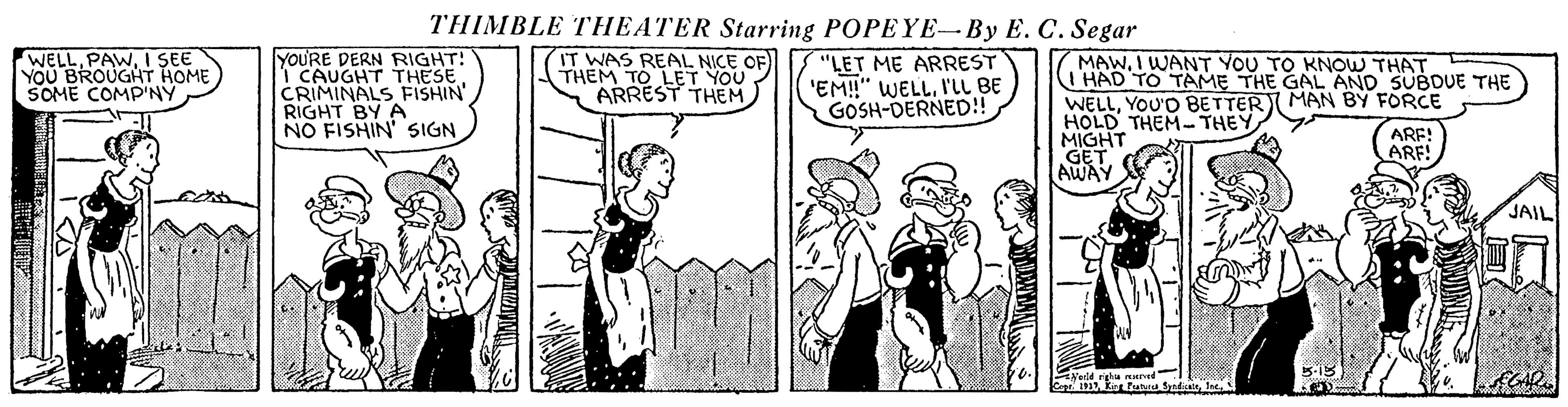 Comic book OCR: THIMBLE THEATER Starring POPEYE-By E. C. Segar yoU'RE DERN RIGHT! I CAUGHT THESE CRIMINALS FISHIN' RIGHT BY A NO FISHIN' SIGN IT WAS REAL NICE OF) THEM TO LET YOU ARREST THEM "LET ME ARREST 'EM!" WELLI'LL BE GOSH-DERNED!! MAWI WANT YOU TO KNOW THAT (T'HAD TO TAME THE GAL AND SUBDUE THE WELLYOU'D BETTERI MAN BY FORCE HOLD THEM- THEY MIGHT HOME YOU SOME COMP'NY ARF! ARF! JAIL THIMBLE THEATER Starring POPEYE-By E. C. Segar yoU'RE DERN RIGHT! I CAUGHT THESE CRIMINALS FISHIN' RIGHT BY A NO FISHIN' SIGN IT WAS REAL NICE OF) THEM TO LET YOU ARREST THEM "LET ME ARREST 'EM!" WELLI'LL BE GOSH-DERNED!! MAWI WANT YOU TO KNOW THAT (T'HAD TO TAME THE GAL AND SUBDUE THE WELLYOU'D BETTERI MAN BY FORCE HOLD THEM- THEY MIGHT HOME YOU SOME COMP'NY ARF! ARF! JAIL
