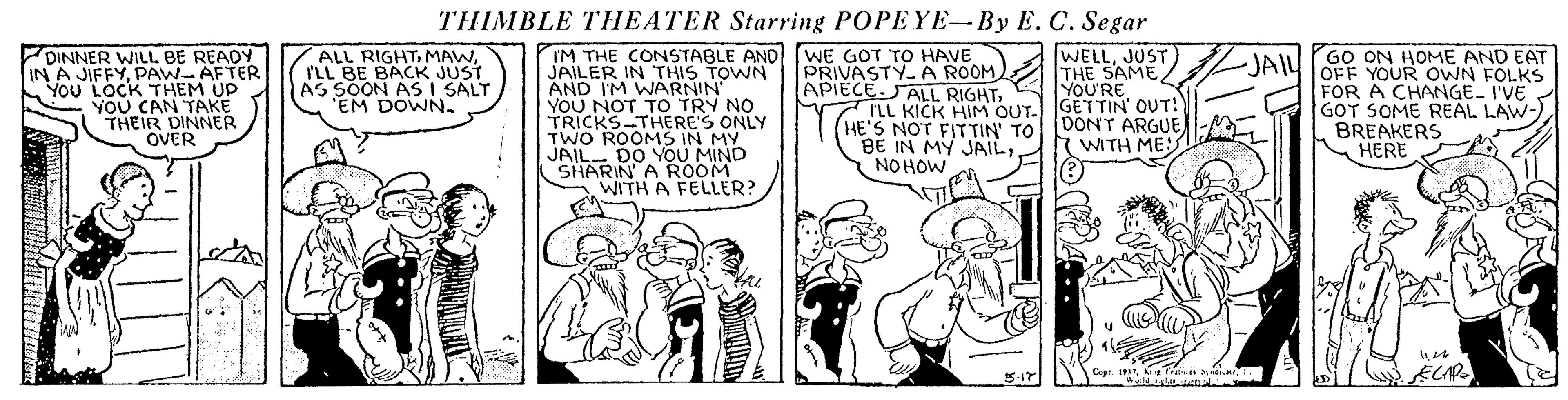 Comic book OCR: THIMBLE THEATER Starring POPEYE-By E. C. Segar ALL RIGHTILL BE BACK JUST AS SOON AS I SALT EM DOWN. WELLJUST) THE SAME YOU'RE DINNER WILL BE READ IN A JIFFYPAW AFTER YOU LOCK THEM UP YOU CAN TAKE THEIR DINNER OVER IM THE CONSTABLE AND (WE GOT TO HAVE JAILER IN THIS TOWN AND I'M WARNIN' YOU NOT TO TRY NO TRICKS-THERE'S ONLY TWO ROOMS IN MY JAIL- DO YOU MIND SHARIN A ROOM WITH A FELLER? JAIL JAIU (GO ON HOME AND EAT PRIVASTY.A ROOM APIECE.JALL RIGHTI'LL KICK HIM OUT. (HE'S NOT FIT TIN TO DONT ARGUE BE IN MY JAILNO HOW OFF YOUR OWN FOLKS FOR A CHANGE- I'VE GOT SOME REAL LAW-) BREAKERS HERE WITH ME! ECAR Cepr. 1 fran indr. 5-17 THIMBLE THEATER Starring POPEYE-By E. C. Segar ALL RIGHTILL BE BACK JUST AS SOON AS I SALT EM DOWN. WELLJUST) THE SAME YOU'RE DINNER WILL BE READ IN A JIFFYPAW AFTER YOU LOCK THEM UP YOU CAN TAKE THEIR DINNER OVER IM THE CONSTABLE AND (WE GOT TO HAVE JAILER IN THIS TOWN AND I'M WARNIN' YOU NOT TO TRY NO TRICKS-THERE'S ONLY TWO ROOMS IN MY JAIL- DO YOU MIND SHARIN A ROOM WITH A FELLER? JAIL JAIU (GO ON HOME AND EAT PRIVASTY.A ROOM APIECE.JALL RIGHTI'LL KICK HIM OUT. (HE'S NOT FIT TIN TO DONT ARGUE BE IN MY JAILNO HOW OFF YOUR OWN FOLKS FOR A CHANGE- I'VE GOT SOME REAL LAW-) BREAKERS HERE WITH ME! ECAR Cepr. 1 fran indr. 5-17