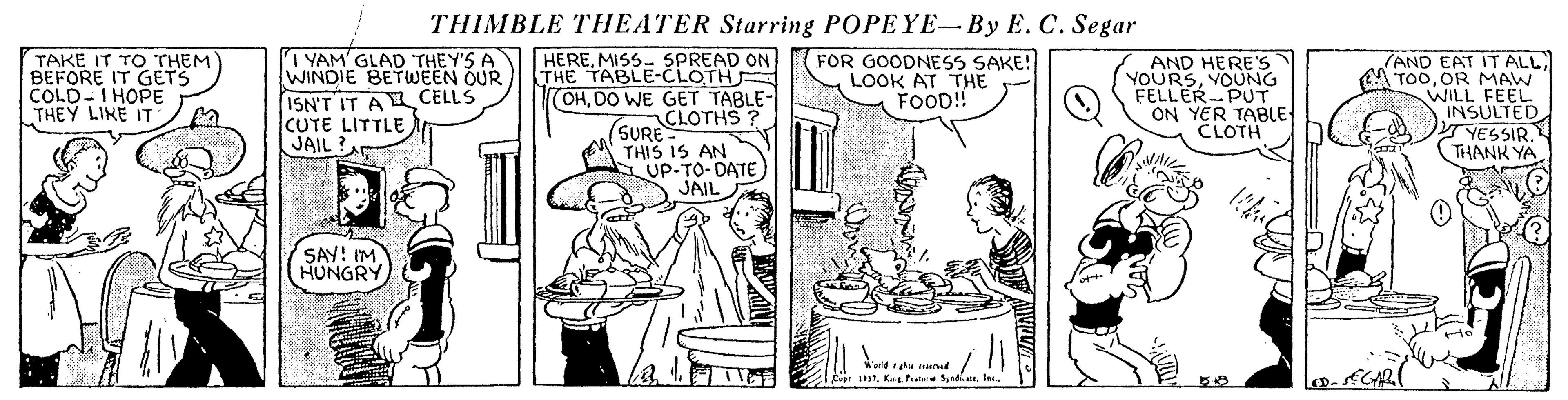 Comic book OCR: THIMBLE THEATER Starring POPEYE- By E. C. Segar TAKE IT TO THEM BEFORE IT GETS COLD-IHOPE THEY LIKE IT 7 YAM GLAD THEY'S A WINDIE BETWEEN OUR ISN'T IT A L CELLS CUTE LITTLE JAIL ? HEREMISS- SPREAD ON THE TABLE-CLOTH (OHDO WE GET TABLE- CLOTHS ? (SURE is AN FOR GOODNESS SAKE! LOOK AT THE FOOD! AND HERE'S YOURSYOUNG FELLER-PUT ON YER TABLE CLOTH (AND EAT IT ALL A TOOOR MAW WILL FEEL INSULTED. YESSIR. THANK YA THIS IS AN S UP-TO-DATE JAIL SAY! IM HUNGRY SCAR Cepr LK Fratere Sedi. le. THIMBLE THEATER Starring POPEYE- By E. C. Segar TAKE IT TO THEM BEFORE IT GETS COLD-IHOPE THEY LIKE IT 7 YAM GLAD THEY'S A WINDIE BETWEEN OUR ISN'T IT A L CELLS CUTE LITTLE JAIL ? HEREMISS- SPREAD ON THE TABLE-CLOTH (OHDO WE GET TABLE- CLOTHS ? (SURE is AN FOR GOODNESS SAKE! LOOK AT THE FOOD! AND HERE'S YOURSYOUNG FELLER-PUT ON YER TABLE CLOTH (AND EAT IT ALL A TOOOR MAW WILL FEEL INSULTED. YESSIR. THANK YA THIS IS AN S UP-TO-DATE JAIL SAY! IM HUNGRY SCAR Cepr LK Fratere Sedi. le.