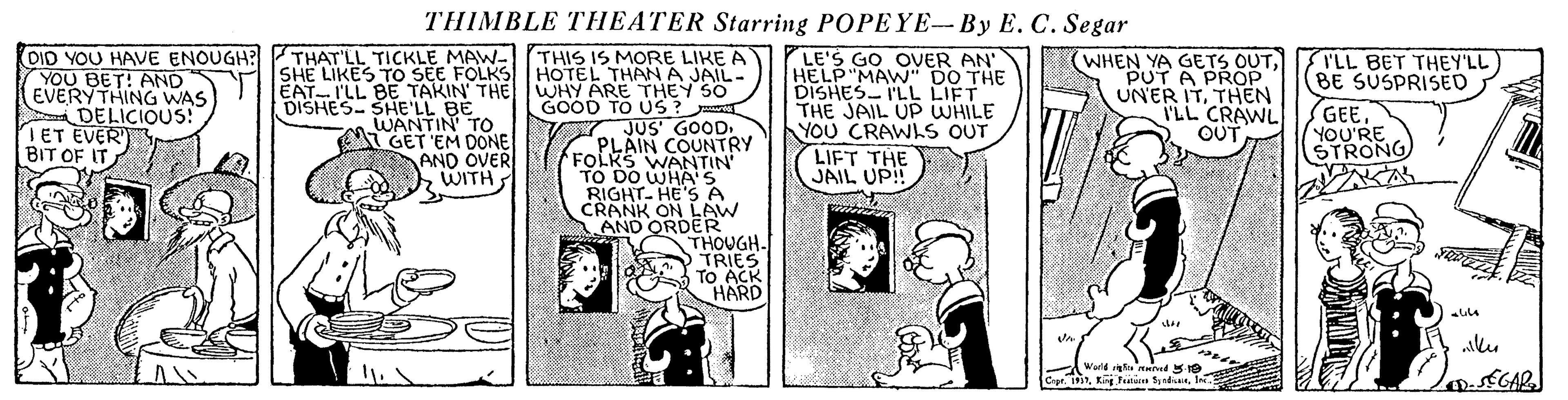Sharing OCR: THIMBLE THEATER Starring POPEYE-By E. C. Segar DID YOU HAVE ENOUGH? THAT'LL TICKLE MAW- SHE LIKES TO SEE FOLKS EAT-I'LL BE TAKIN' THE DISHES- SHE'LL BÉ WANTIN' TO GET 'EM DONE AND OVER WITH YLE'S GO OVER AN' HELP"MAWN" DO THE DISHES I'LL LIFT THE JAIL UP WHILE YOU CRAWLS OUT LIFT THE JAIL UP! TLL BET THEY'LL BE SUSPRISED THIS IS MORE LIKE A HOTEL THANA JAIL- WHY ARE THEY S0 GOOD TO US? JUS GOOD. PLAIN COUNTRY FOLKS WANTIN' TO DO WHA'S RIGHT- HE'S A CRANK ON LAW AND ORDER THOUGH. TRIES TO ACK HARD YOU BET! AND EVERYTHING WAS DELICIOUS! ET EVER) BIT OF IT WHEN YA GETS OUTPUT A PROP UNER ITTHEN I'LL CRAWL OUT GEEYOU'RE STRONG World naind 5 e Capr.Ine. THIMBLE THEATER Starring POPEYE-By E. C. Segar DID YOU HAVE ENOUGH? THAT'LL TICKLE MAW- SHE LIKES TO SEE FOLKS EAT-I'LL BE TAKIN' THE DISHES- SHE'LL BÉ WANTIN' TO GET 'EM DONE AND OVER WITH YLE'S GO OVER AN' HELP"MAWN" DO THE DISHES I'LL LIFT THE JAIL UP WHILE YOU CRAWLS OUT LIFT THE JAIL UP! TLL BET THEY'LL BE SUSPRISED THIS IS MORE LIKE A HOTEL THANA JAIL- WHY ARE THEY S0 GOOD TO US? JUS GOOD. PLAIN COUNTRY FOLKS WANTIN' TO DO WHA'S RIGHT- HE'S A CRANK ON LAW AND ORDER THOUGH. TRIES TO ACK HARD YOU BET! AND EVERYTHING WAS DELICIOUS! ET EVER) BIT OF IT WHEN YA GETS OUTPUT A PROP UNER ITTHEN I'LL CRAWL OUT GEEYOU'RE STRONG World naind 5 e Capr.Kin ndan